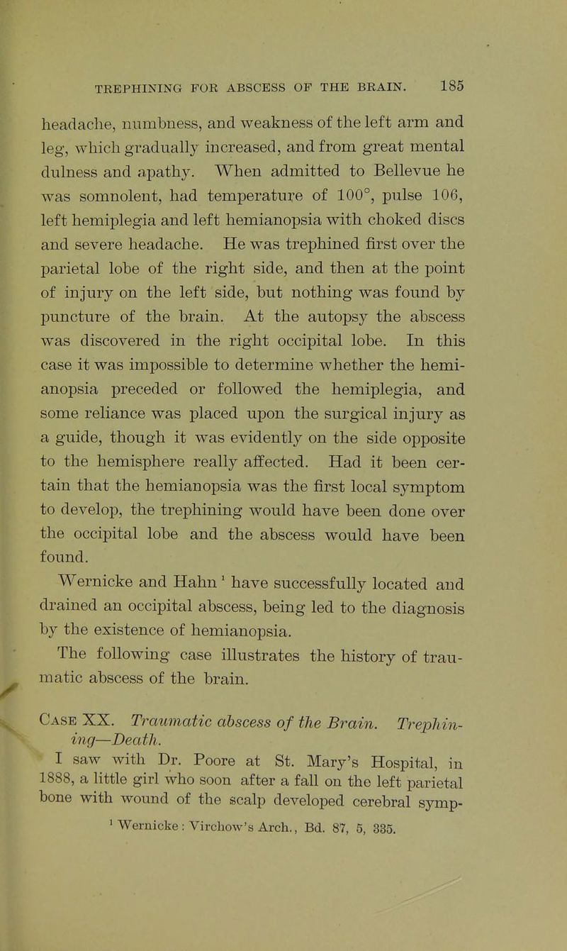 headache, numbness, and weakness of the left arm and leg, which gi^adually increased, and from great mental dulness and aj^athy. When admitted to Bellevue he was somnolent, had temperature of 100°, pulse 106, left hemiplegia and left hemianopsia with choked discs and severe headache. He was trephined first over the parietal lobe of the right side, and then at the point of injury on the left side, but nothing was found by puncture of the brain. At the autopsy the abscess was discovered in the right occipital lobe. In this case it was impossible to determine whether the hemi- anopsia preceded or followed the hemiplegia, and some reliance was placed upon the surgical injury as a guide, though it was evidently on the side opposite to the hemisphere really affected. Had it been cer- tain that the hemianopsia was the first local symptom to develop, the trephining would have been done over the occipital lobe and the abscess would have been found. Wernicke and Hahn' have successfully located and drained an occipital abscess, being led to the diagnosis by the existence of hemianopsia. The following case illustrates the history of trau- matic abscess of the brain. Case XX. Traumatic abscess of the Brain. Trephin- ing—Death. I saw with Dr. Poore at St. Mary's Hospital, in 1888, a little girl who soon after a fall on the left parietal bone with wound of the scalp developed cerebral symp- ' Wernicke : Virchow's Arch., Bd. 87, 5, 335.