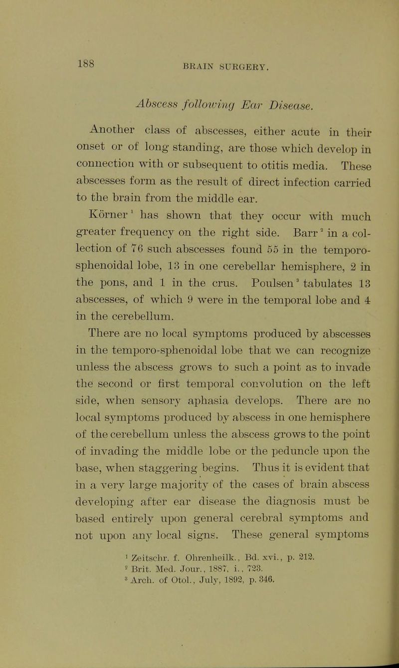 Abscess folloiving Ear Disease. Another class of abscesses, either acute in their onset or of long standing, are those which develop in connection with or subsequent to otitis media. These abscesses form as the result of direct infection carried to the brain from the middle ear. Korner' has shown that they occur with much greater frequency on the right side. Barr' in a col- lection of such abscesses found 55 in the temporo- sphenoidal lobe, 13 in one cerebellar hemisphere, 2 in the pons, and 1 in the cms. Poulsen' tabulates 13 abscesses, of which 9 were in the temporal lobe and 4 in the cerebellum. There are no local symptoms produced by abscesses in the temporo-si^henoidal lobe that we can recognize unless the abscess grows to such a point as to invade the second or first temporal convolution on the left side, when sensory aphasia develops. There are no local symptoms produced by abscess in one hemisphere of the cerebellum unless the abscess grows to the point of invading the middle lobe or the peduncle upon the base, when staggering begins. Thus it is evident that in a very large majority of the cases of brain abscess developing after ear disease the diagnosis must be based entirely upon general cerebral symptoms and not upon any local signs. These general symptoms 1 Zeitschr. f. Ohrenheilk., Bd. xvi., p. 212. 2 Brit. Med. Jour., 1887, i.. 723. » Arch, of Otol., Julj% 1892, p. 346.