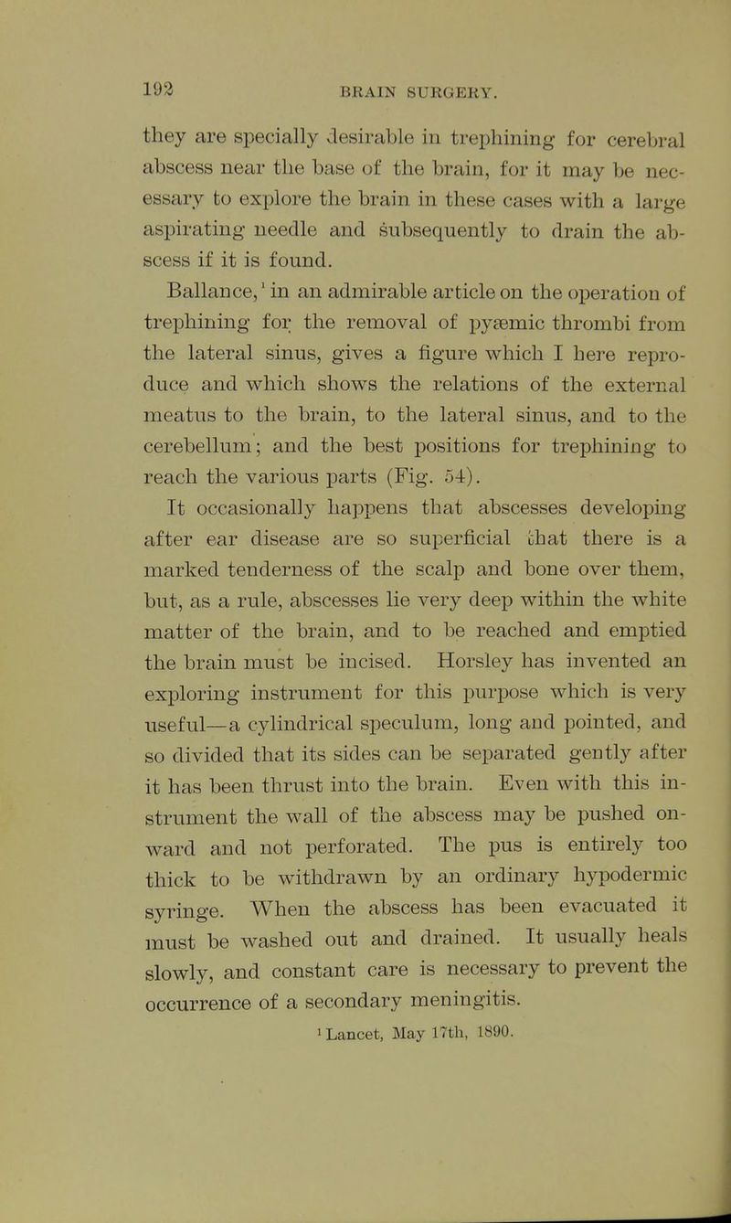 193 they are specially desirable in trephining for cerebral abscess near the base of the brain, for it may be nec- essary to explore the brain in these cases with a large aspirating needle and subsequently to drain the ab- scess if it is found. Ballance,' in an admirable article on the operation of trephining for the removal of pyaemic thrombi from the lateral sinus, gives a figure which I here repro- duce and which shows the relations of the external meatus to the brain, to the lateral sinus, and to the cerebellum; and the best positions for trephining to reach the various parts (Fig. o-t). It occasionally happens that abscesses developing after ear disease are so superficial chat there is a marked tenderness of the scalp and bone over them, but, as a rule, abscesses lie very deep within the white matter of the brain, and to be reached and emptied the brain must be incised. Horsley has invented an exploring instrument for this purpose which is very useful—a cylindrical speculum, long and pointed, and so divided that its sides can be separated gently after it has been thrust into the brain. Even with this in- strument the wall of the abscess may be pushed on- ward and not perforated. The pus is entirely too thick to be withdrawn by an ordinary hypodermic syringe. When the abscess has been evacuated it must be washed out and drained. It usually heals slowly, and constant care is necessary to prevent the occurrence of a secondary meningitis. 1 Lancet, May 17th, 1890.