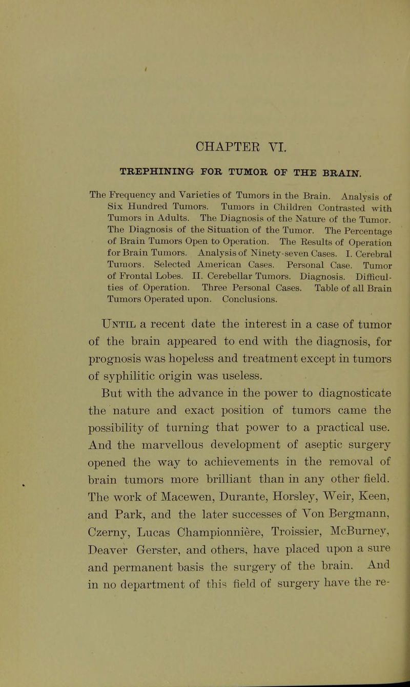 CHAPTER VI. TREPHINING FOR TUMOR OF THE BRAIN. The Fi-equency and Varieties of Tumors in the Brain. Analysis of Six Hundred Tumors. Tumors in Children Contrasted with Tumors in Adults. The Diagnosis of the Nature of the Tumor. The Diagnosis of the Situation of the Tumor. The Percentage of Brain Tumors Open to Operation. The Results of Operation for Brain Tumors. Analysis of Ninety-seven Cases. I. Cerebral Tumors. Selected American Cases. Personal Case. Tumor of Frontal Lobes. II. Cerebellar Tumors. Diagnosis. Difficul- ties of Operation. Three Personal Cases. Table of aU Brain Tumors Operated upon. Conclusions. Until a recent date the interest in a case of tumor of the brain appeared to end with the diagnosis, for prognosis was hopeless and treatment except in tumors of syphilitic origin was useless. But with the advance in the power to diagnosticate the nature and exact position of tumors came the possibility of turning that power to a practical use. And the marvellous development of aseptic surgery opened the way to achievements in the removal of brain tumors more brilliant than in any other field. The work of Macewen, Durante, Horsley, Weir, Keen, and Park, and the later successes of Von Bergmann, Czerny, Lucas Championniere, Troissier, McBurney, Deaver Gerster, and others, have placed upon a sure and permanent basis the surgery of the brain. And in no department of this field of surgery have the re-