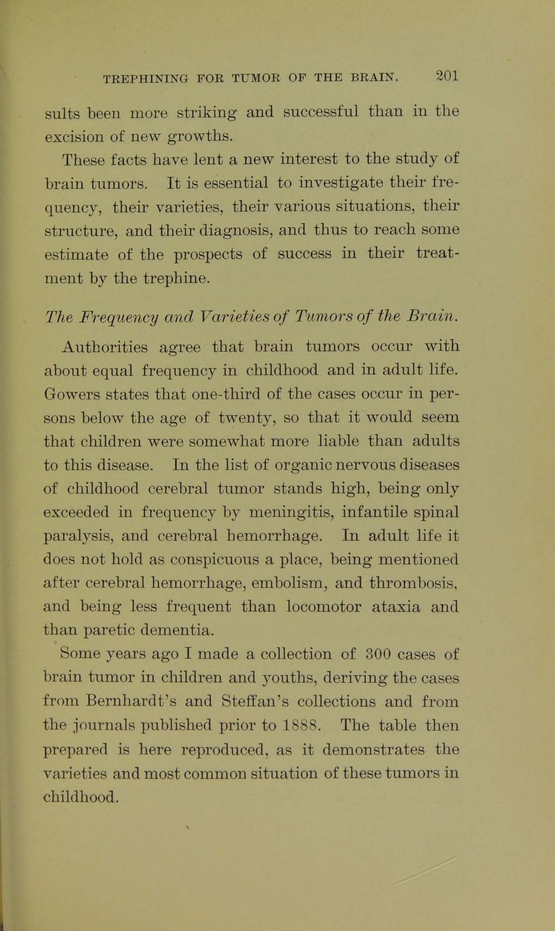 suits been more striking and successful than in the excision of new growths. These facts have lent a new interest to the study of brain tumors. It is essential to investigate their fre- quency, their varieties, their various situations, their structure, and their diagnosis, and thus to reach some estimate of the prospects of success in their treat- ment by the trephine. The Frequency and Varieties of Tumors of the Brain. Authorities agree that brain tumors occur with about equal frequency in childhood and in adult life. Gowers states that one-third of the cases occur in per- sons below the age of twenty, so that it would seem that children were somewhat more liable than adults to this disease. In the list of organic nervous diseases of childhood cerebral tumor stands high, being only exceeded in frequency by meningitis, infantile spinal paralysis, and cerebral hemorrhage. In adult life it does not hold as conspicuous a place, being mentioned after cerebral hemorrhage, embolism, and thrombosis, and being less frequent than locomotor ataxia and than paretic dementia. Some years ago I made a collection of 300 cases of brain tumor in children and youths, deriving the cases from Bernhardt's and Steffan's collections and from the journals published prior to 1888. The table then prepared is here reproduced, as it demonstrates the varieties and most common situation of these tumors in childhood.