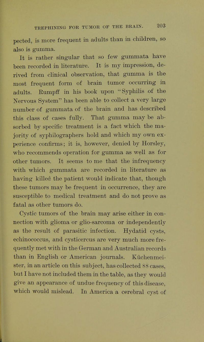 pected, is more frequent in adults than in children, so also is gumma. It is rather singular that so few gummata have been recorded in literature. It is my impression, de- rived from clinical observation, that gumma is the most frequent form of brain tumor occurring in adults. Rumpff in his book upon Syphilis of the Nervous System has been able to collect a very large number of gummata of the brain and has described this class of cases fully. That gumma may be ab- sorbed by specific treatment is a fact which the ma- jority of syphilographers hold and which, my own ex- perience confirms; it is, however, denied by Horsley, who recommends operation for gumma as well as for other tumors. It seems to me that the infrequency with which gummata are recorded in literature as having killed the patient would indicate that, though these tumors may be frequent in occurrence, they are susceptible to medical treatment and do not prove as fatal as other tumors do. Cystic tumors of the brain may arise either in con- nection with glioma or glio-sarcoma or independently as the result of parasitic infection. Hydatid cysts, echinococcus, and cysticercus are very much more fre- quently met with in the German and Australian records than in English or American journals. Kiichenmei- ster, in an article on this subject, has collected 88 cases, but I have not included them in the table, as they would give an appearance of undue frequency of this disease, which would mislead. In America a cerebral cyst of I