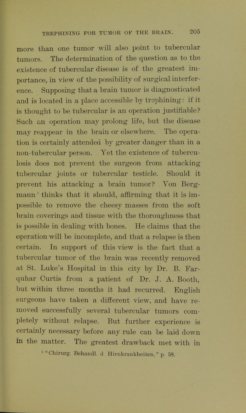 more than one tumor will also point to tubercular tumors. The determination of the question as to the existence of tubercular disease is of the greatest im- portance, in view of the possibility of surgical interfer- ence. Supposing that a brain tumor is diagnosticated and is located in a place accessible by trephining: if it is thought to be tubercular is an operation justifiable? Such an operation may prolong life, but the disease may reappear in the brain or elsewhere. The opera- tion is certainly attended by greater danger than in a non-tubercular person. Yet the existence of tubercu- losis does not prevent the surgeon from attacking tubercular joints or tubercular testicle. Should it prevent his attacking a brain tumor? Von Berg- mann' thinks that it should, affirming that it is im- possible to remove the cheesy masses from the soft brain coverings and tissue with the thoroughness that is possible in dealing with bones. He claims that the operation will be incomplete, and that a relapse is then certain. In support of this view is the fact that a tubercular tumor of the brain was recently removed at St. Luke's Hospital in this city by Dr. B. Far- quhar Curtis from a patient of Dr. J. A. Booth, but within three months it had recurred. English surgeons have taken a different view, and have re- moved successfully several tubercular tumors com- pletely without relapse. But further experience is certainly necessary before any rule can be laid down m the matter. The greatest drawback met with in ' Chirurg. Behandl. d Hirnkrankheiten, p. 58.