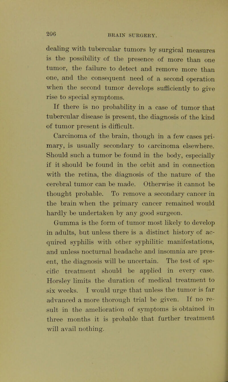 dealing with tubercular tumors by surgical measures is the possibility of the presence of more than one tumor, the failure to detect and remove more than one, and the consequent need of a second operation when the second tumor develops sufficiently to give rise to special symptoms. If there is no probability in a case of tumor that tubercular disease is present, the diagnosis of the kind of tumor present is difficult. Carcinoma of the brain, though in a few cases pri- mary, is usually secondary to carcinoma elsewhere. Should such a tumor be found in the body, especially if it should be found in the orbit and in connection with, the retina, the diagnosis of the nature of the cerebral tumor can be made. Otherwise it cannot be thought probable. To remove a secondary cancer in the brain when the primary cancer remained would hardly be undertaken by any good surgeon. Gumma is the form of tumor most likely to develop in adults, but unless there is a distinct history of ac- quired syphilis with other syphilitic manifestations, and unless nocturnal headache and insomnia are pres- ent, the diagnosis will be uncertain. The test of spe- cific treatment should be applied in every case. Horsley limits the duration of medical treatment to six weeks. I would urge that unless the tumor is far advanced a more thorough trial be given. If no re- sult in the amelioration of symptoms is obtained in three months it is probable that further treatment will avail nothing.