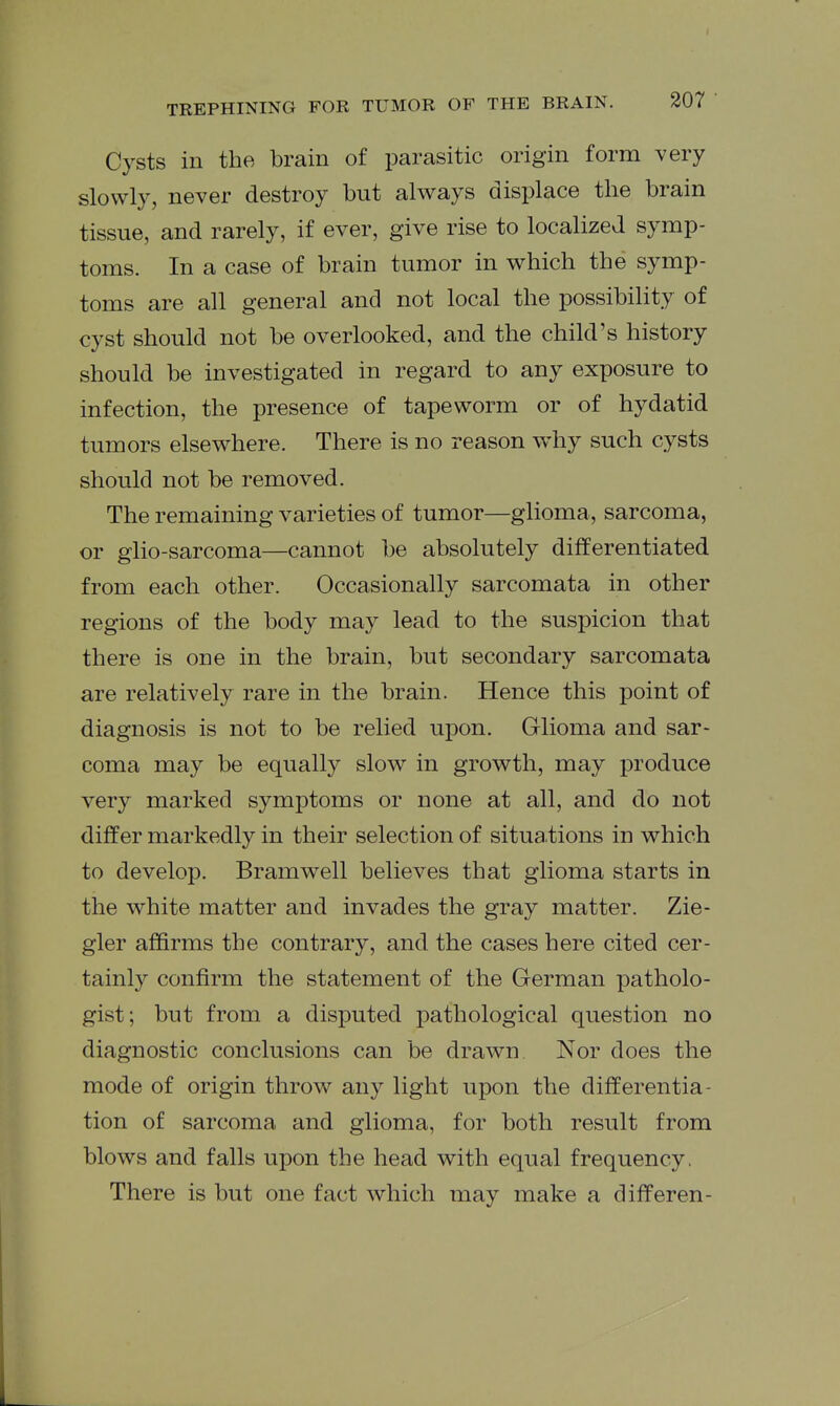 Cysts in the brain of parasitic origin form very slowly, never destroy but always displace the brain tissue, and rarely, if ever, give rise to localized symp- toms. In a case of brain tumor in which the symp- toms are all general and not local the possibility of cyst should not be overlooked, and the child's history should be investigated in regard to any exposure to infection, the presence of tapeworm or of hydatid tumors elsewhere. There is no reason w^hy such cysts should not be removed. The remaining varieties of tumor—glioma, sarcoma, or glio-sarcoma—cannot be absolutely differentiated from each other. Occasionally sarcomata in other regions of the body may lead to the suspicion that there is one in the brain, but secondary sarcomata are relatively rare in the brain. Hence this point of diagnosis is not to be relied upon. Glioma and sar- coma may be equally slow in growth, may produce very marked symptoms or none at all, and do not differ markedly in their selection of situa.tions in which to develop. Bramwell believes that glioma starts in the white matter and invades the gray matter. Zie- gler affirms the contrary, and the cases here cited cer- tainly confirm the statement of the German patholo- gist; but from a disputed pathological question no diagnostic conclusions can be drawn Nor does the mode of origin throw any light upon the differentia- tion of sarcoma and glioma, for both result from blows and falls upon the head with equal frequency. There is but one fact which may make a difPeren-
