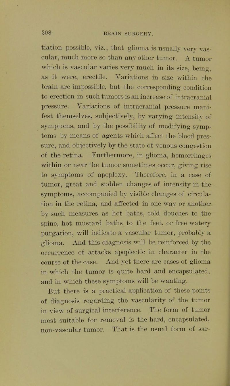 tiation possible, viz., that glioma is usually very vas- cular, much more so than any other tumor. A tumor which is vascular varies very much in its size, being, as it were, erectile. Variations in size within the brain are impossible, but the corresponding condition to erection in such tumors is an increase of intracranial pressure. Variations of intracranial pressure mani- fest themselves, subjectively, by varying intensity of symptoms, and by the possibility of modifying symp- toms by means of agents which affect the blood pres- sure, and objectively by the state of venous congestion of the retina. Furthermore, in glioma, hemorrhages within or near the tumor sometimes occur, giving rise to symptoms of apoplexy. Therefore, in a case of tumor, great and sudden changes of intensity in the symptoms, accompanied by visible changes of circula- tion in the retina, and affected in one way or another by such measures as hot baths, cold douches to the spine, hot mustard baths to the feet, or free watery purgation, will indicate a vascular tumor, probably a glioma. And this diagnosis will be reinforced by the occurrence of attacks apoplectic in character in the course of the case. And yet there are cases of glioma in which the tumor is quite hard and encapsulated, and in which these symptoms will be wanting. But there is a practical application of these jDoints of diagnosis regarding the vascularity of the tumor in view of surgical interference. The form of tumor most suitable for removal is the hard, encapsulated, non-vascular tumor. That is the usual form of sar-