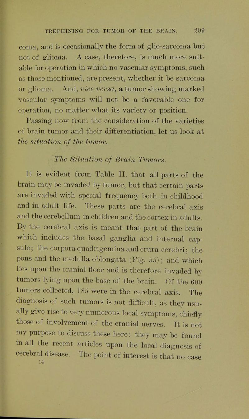 coma, and is occasionally the form of glio-sarcoma but not of glioma. A case, therefore, is much more suit- able for operation in which no vascular symptoms, such as those mentioned, are present, whether it be sarcoma or glioma.. And, vice versa, a tumor showing marked vascular symptoms will not be a favorable one for operation, no matter what its variety or position. Passing now from the consideration of the varieties of brain tumor and their differentiation, let us look at the situation of the tumor. The Situation of Brain Tumors. It is evident from Table II. that all parts of the brain may be invaded by tumor, but that certain parts are invaded with special frequency both in childhood and in adult life. These parts are the cerebral axis and the cerebellum in children and the cortex in adults. By the cerebral axis is meant that part of the brain which includes the basal ganglia and internal cap- sule ; the corpora quadrigemina and crura cerebri; the pons and the medulla oblongata (Fig. 55); and which lies upon the cranial floor and is therefore invaded by tumors lying upon the base of the brain. Of the 600 tumors collected, 185 were in the cerebral axis. The diagnosis of such tumors is not difficult, as they usu- ally give rise to very numerous local symptoms, chiefly those of involvement of the cranial nerves. It is not my purpose to discuss these here: they may be found in all the recent articles upon the local diagnosis of cerebral disease. The point of interest is that no case 14