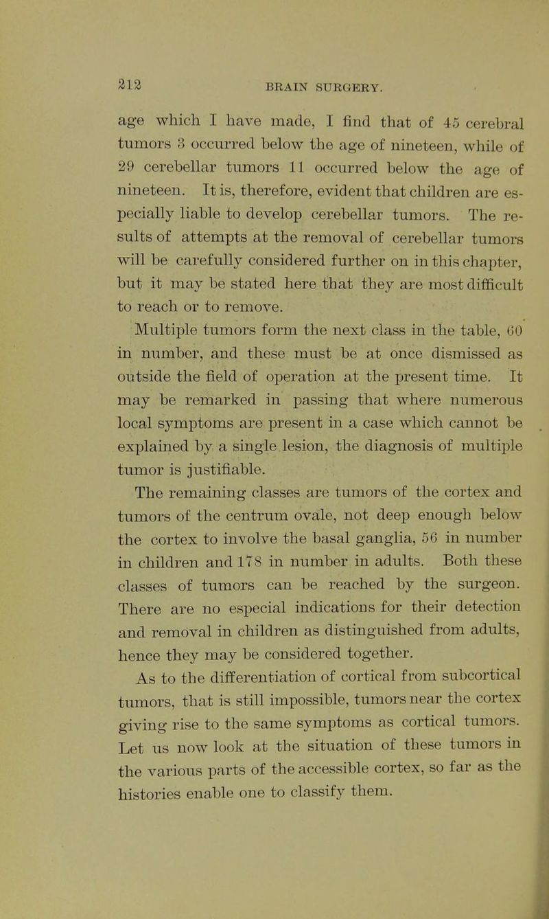 age which I have made, I find that of 45 cerebral tumors 3 occurred below the age of nineteen, while of 29 cerebellar tumors 11 occurred below the age of nineteen. It is, therefore, evident that children are es- pecially liable to develop cerebellar tumors. The re- sults of attempts at the removal of cerebellar tumors will be carefully considered further on in this chapter, but it may be stated here that they are most difficult to reach or to remove. Multii3le tumors form the next class in the table, (30 in number, and these must be at once dismissed as outside the field of operation at the present time. It may be remarked in passing that where numerous local s3^mptoms are present in a case which cannot be explained by a single lesion, the diagnosis of multiple tumor is justifiable. The remaining classes are tumors of the cortex and tumors of the centrum ovale, not deep enough below the cortex to involve the basal ganglia, 56 in number in children and 178 in number in adults. Both these classes of tumors can be reached by the surgeon. There are no especial indications for their detection and removal in children as distinguished from adults, hence they may be considered together. As to the differentiation of cortical from subcortical tumors, that is still impossible, tumors near the cortex giving rise to the same symptoms as cortical tumors. Let us now look at the situation of these tumors in the various parts of the accessible cortex, so far as the histories enable one to classify them.