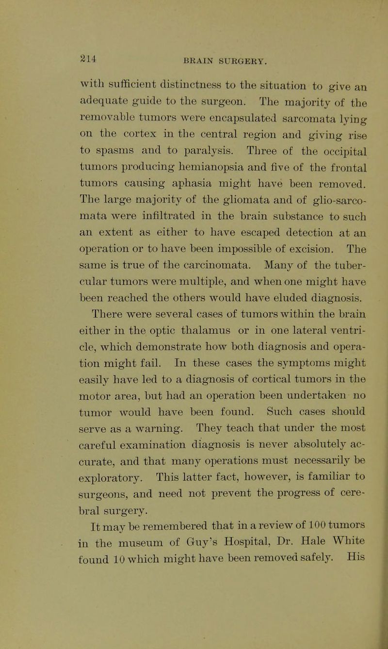 with sufficient distinctness to the situation to give an adequate guide to the surgeon. The majority of the removable tumors were encapsulated sarcomata lying on the cortex in the central region and giving rise to spasms and to paralysis. Three of the occipital tumors producing hemianopsia and five of the frontal tumors causing aphasia might have been removed. The large majority of the gliomata and of glio-sarco- mata were infiltrated in the brain substance to such an extent as either to have escaped detection at an operation or to have been impossible of excision. The same is true of the carcinomata. Many of the tuber- cular tumors were multiple, and when one might have been reached the others would have eluded diagnosis. There were several cases of tumors within the brain either in the optic thalamus or in one lateral ventri- cle, which demonstrate how both diagnosis and oj^era- tion might fail. In these cases the symptoms might easily have led to a diagnosis of cortical tumors in the motor area, but had an operation been undertaken no tumor would have been found. Such cases should serve as a warning. They teach that under the most careful examination diagnosis is never absolutely ac- curate, and that many operations must necessarily be exploratory. This latter fact, however, is familiar to surgeons, and need not prevent the progress of cere- bral surgery. It may be remembered that in a review of 100 tumors in the museum of Guy's Hospital, Dr. Hale White found 10 which might have been removed safely. His