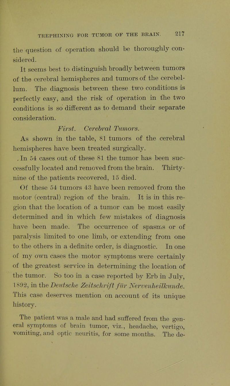 the question of operation should be thorouglily con- sidered. It seems best to distinguish broadly between tumors of the cerebral hemispheres and tumors of the cerebel- lum. The diagnosis between these two conditions is perfectly easy, and the risk of operation in the two conditions is so different as to demand their separate consideration. First. Cerebral Tumors. As shown in the table, 81 tumors of the cerebral hemispheres have been treated surgically. . In 54 cases out of these 81 the tumor has been suc- cessfully located and removed from the brain. Thirty- nine of the patients recovered, 15 died. Of these 54 tumors 43 have been removed from the motor (central) region of the brain. It is in this re- gion that the location of a tumor can be most easily determined and in which few mistakes of diagnosis have been made. The occurrence of spasms or of paralysis limited to one limb, or extending from one to the others in a definite order, is diagnostic. In one of my own cases the motor symptoms were certainly of the greatest service in determining the location of the tumor. So too in a case reported by Erb in July, 1892, in the Deutsche Zeitsclirift f ilr Nervenheilkunde. This case deserves mention on account of its unique history. The patient was a male and had suffered from the gen- eral symptoms of brain tumor, viz., headache, vertigo, vomiting, and optic neuritis, for some months. The de-
