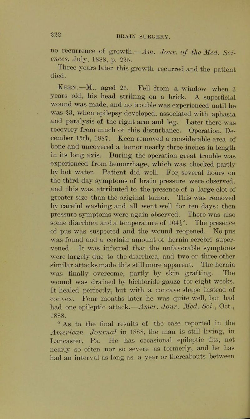 no recurrence of growth.—Jcnw. of the Med. Sci- ences, July, 1888, p. 225. Three years later this growth recurred and the patient died. Keen.—M., aged 2G. Fell from a window when 3 years old, his head striking on a brick. A superficial wound was made, and no trouble was experienced until he was 23, when epilepsy developed, associated with aphasia and paralysis of the right arm and leg. Later there was recovery from much of this disturbance. Operation, De- cember 15th, 1887. Keen removed a considerable area of bone and uncovered a tumor nearly three inches in length in its long axis. During the operation great trouble was experienced from hemorrhage, which was checked partly by hot water. Patient did well. For several hours on the third day symptoms of brain pressure were observed, and this was attributed to the presence of a large clot of greater size than the original tumor. This was removed by careful washing and all went well for ten days: then pressure symptoms were again observed. There was also some diarrhoea and a temperature of 104^°. The presence of pus was suspected and the wound reopened. No pus was found and a certain amount of hernia cerebri super- vened. It was inferred that the unfavorable symptoms were largely due to the diarrhoea, and two or three other similar attacks made this still more apparent. The hernia was finally overcome, partly by skin grafting. The wound was drained by bichloride gauze for eight weeks. It healed perfectly, but with a concave shape instead of convex. Four months later he was quite well, but had had one epileptic attack.—Amer. Jour. Med. Sci., Oct., 1888. As to the final results of the case reported in the American Journal in 1888, the man is still living, in Lancaster, Pa. He has occasional epileptic fits, not nearly so often nor so severe as formerly, and he has had an interval as long as a year or thereabouts between