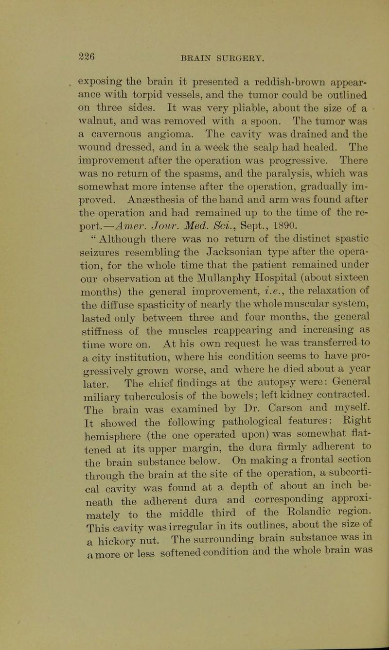 . exposing the brain it presented a reddish-brown appear- ance with torpid vessels, and the tumor could be outlined on three sides. It was very pliable, about the size of a 'walnut, and was removed with a spoon. The tumor was a cavernous angioma. The cavity was drained and the wound dressed, and in a week the scalp had healed. The improvement after the operation was progressive. There was no return of the spasms, and the paralysis, which was somewhat more intense after the operation, gradually im- proved. Anaesthesia of the hand and arm was found after the operation and had remained up to the time of the re- port.—Amer. Jour. Med. Sci., Sept., 1890.  Although there was no return of the distinct spastic seizures resembling the Jacksonian type after the opera- tion, for the whole time that the patient remained under our observation at the Mullanphy Hospital (about sixteen months) the general improvement, i.e., the relaxation of the diffuse spasticity of nearly the whole muscular system, lasted only between three and four months, the general stiffness of the muscles reappearing and increasing as time wore on. At his own request he was transferred to a city institution, where his condition seems to have pro- gressively grown worse, and where he died about a year later. The chief findings at the autopsy were: General miliary tuberculosis of the bowels; left kidney contracted. The brain was examined by Dr. Carson and myself. It showed the following pathological features: Right hemisphere (the one operated upon) was somewhat flat- tened at its upper margin, the dura firmly adherent to the brain substance below. On making a frontal section through the brain at the site of the operation, a subcorti- cal cavity was found at a depth of about an inch be- neath the adherent dura and corresponding approxi- mately to the middle third of the Rolandic region. This cavity was irregular in its outhnes, about the size of a hickory nut. The surrounding brain substance was in a more or less softened condition and the whole brain was