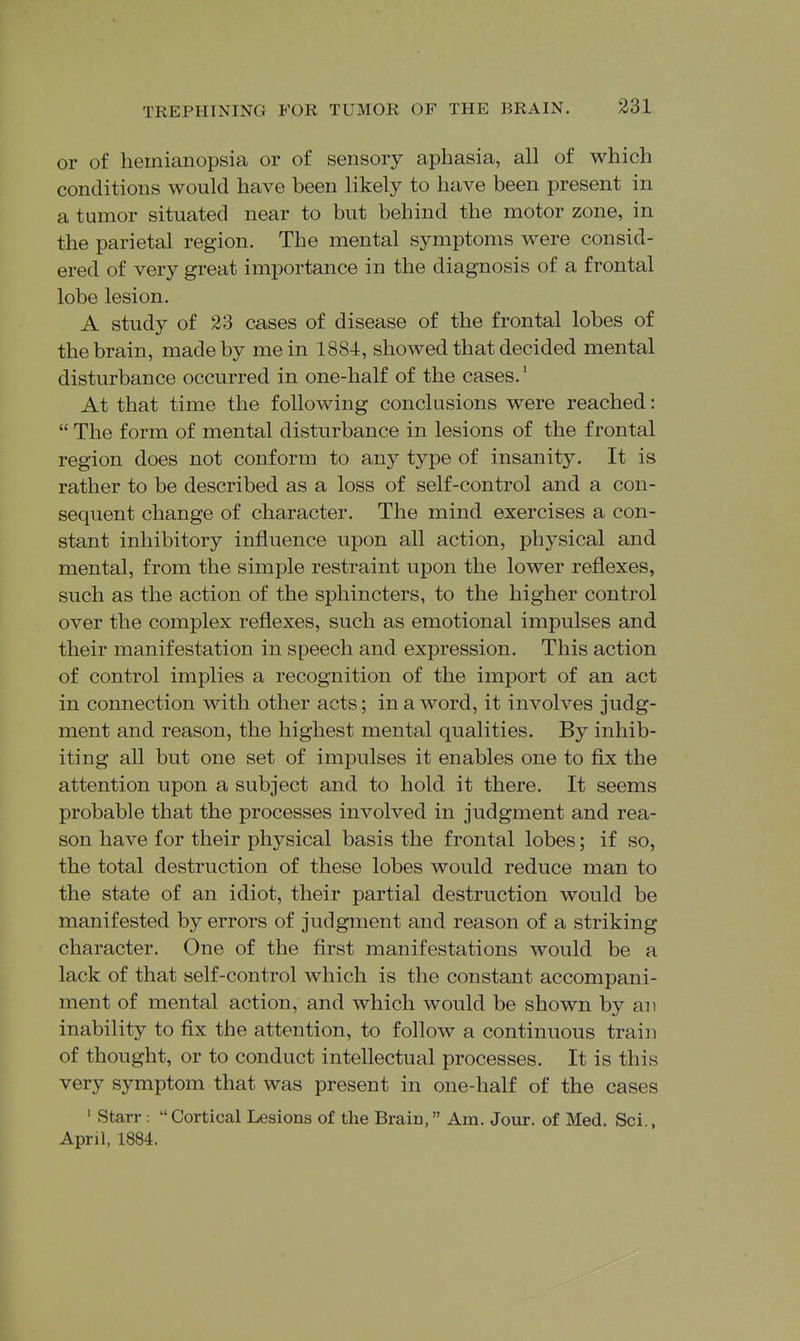 or of hemianopsia or of sensory aphasia, all of which conditions would have been likely to have been present in a tumor situated near to but behind the motor zone, in the parietal region. The mental symptoms were consid- ered of very great importance in the diagnosis of a frontal lobe lesion. A study of 23 cases of disease of the frontal lobes of the brain, made by me in 1884, showed that decided mental disturbance occurred in one-half of the cases.' At that time the following conclusions were reached:  The form of mental disturbance in lesions of the frontal region does not conform to any type of insanity. It is rather to be described as a loss of self-control and a con- sequent change of character. The mind exercises a con- stant inhibitory influence upon all action, physical and mental, from the simple restraint upon the lower reflexes, such as the action of the sphincters, to the higher control over the complex reflexes, such as emotional impulses and their manifestation in speech and expression. This action of control implies a recognition of the import of an act in connection with other acts; in a word, it involves judg- ment and reason, the highest mental qualities. By inhib- iting all but one set of impulses it enables one to flx the attention upon a subject and to hold it there. It seems probable that the processes involved in judgment and rea- son have for their physical basis the frontal lobes; if so, the total destruction of these lobes would reduce man to the state of an idiot, their partial destruction would be manifested by errors of judgment and reason of a striking character. One of the first manifestations would be a lack of that self-control which is the constant accompani- ment of mental action, and which would be shown by an inability to fix the attention, to follow a continuous train of thought, or to conduct intellectual processes. It is this very symptom that was present in one-half of the cases ' Starr  Cortical Lesions of the Brain, Am. Jour, of Med. Sci., April, 1884.