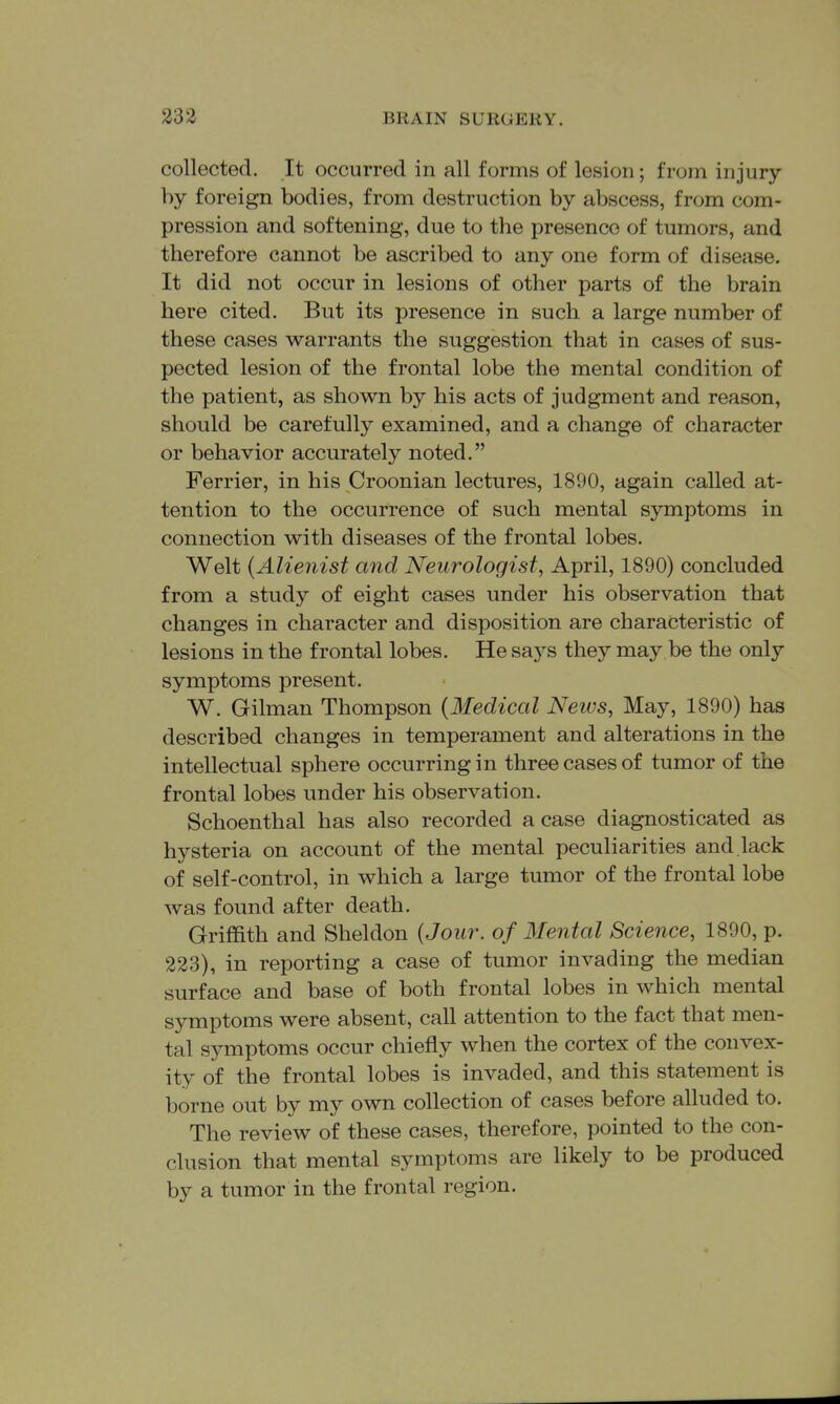 collected. It occurred in all forms of lesion; from in jury- by foreign bodies, from destruction by abscess, from com- pression and softening, due to the presence of tumors, and therefore cannot be ascribed to any one form of disease. It did not occur in lesions of other parts of the brain here cited. But its presence in such a large number of these cases warrants the suggestion that in cases of sus- pected lesion of the frontal lobe the mental condition of the patient, as shown by his acts of judgment and reason, should be carefully examined, and a change of character or behavior accurately noted. Ferrier, in his Croonian lectures, 1890, again called at- tention to the occurrence of such mental symptoms in connection with diseases of the frontal lobes. Welt {Alienist and Neurologist, April, 1890) concluded from a study of eight cases under his observation that changes in character and disposition are characteristic of lesions in the frontal lobes. He says they may be the only symptoms present. W. Gilman Thompson {Medical News, May, 1890) has described changes in temperament and alterations in the intellectual sphere occurring in three cases of tumor of the frontal lobes under his observation. Schoenthal has also recorded a case diagnosticated as hysteria on account of the mental peculiarities and.lack of self-control, in which a large tumor of the frontal lobe was found after death. Griffith and Sheldon {Jour, of Mental Science, 1890, p. 223), in reporting a case of tumor invading the median surface and base of both frontal lobes in which mental symptoms were absent, call attention to the fact that men- tal symptoms occur chiefly when the cortex of the convex- ity of the frontal lobes is invaded, and this statement is borne out by my own collection of cases before alluded to. The review of these cases, therefore, pointed to the con- clusion that mental symptoms are likely to be produced by a tumor in the frontal region.