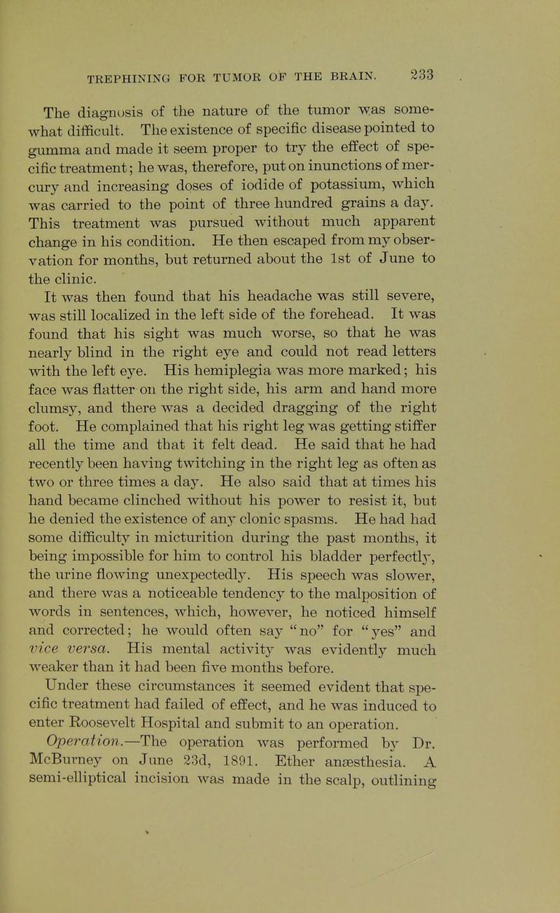 The diagnosis of the nature of the tumor was some- what difficult. The existence of specific disease pointed to gumma and made it seem proper to try the effect of spe- cific treatment; he was, therefore, put on inunctions of mer- cury and increasing doses of iodide of potassium, which was carried to the point of three hundred grains a day. This treatment was pursued without much apparent change in his condition. He then escaped from my obser- vation for months, but returned about the 1st of June to the clinic. It was then found that his headache was still severe, was still localized in the left side of the forehead. It was found that his sight was much worse, so that he was nearly blind in the right eye and could not read letters with the left eye. His hemiplegia was more marked; his face was flatter on the right side, his arm and hand more clumsy, and there was a decided dragging of the right foot. He complained that his right leg was getting stiffer all the time and that it felt dead. He said that he had recently been having twitching in the right leg as often as two or three times a day. He also said that at times his hand became clinched without his power to resist it, but he denied the existence of any clonic spasms. He had had some difficulty in micturition during the past months, it being impossible for him to control his bladder perfectl)', the urine flowing unexpectedly. His speech was slower, and there was a noticeable tendency to the malposition of words in sentences, which, however, he noticed himself and corrected; he would often say no for yes and vice versa. His mental activit}^ was evidently much weaker than it had been five months before. Under these circumstances it seemed evident that spe- cific treatment had failed of effect, and he was induced to enter Roosevelt Hospital and submit to an operation. Operation—The operation was performed by Dr. McBurney on June 23d, 1891. Ether anaesthesia. A semi-elliptical incision was made in the scalp, outlining