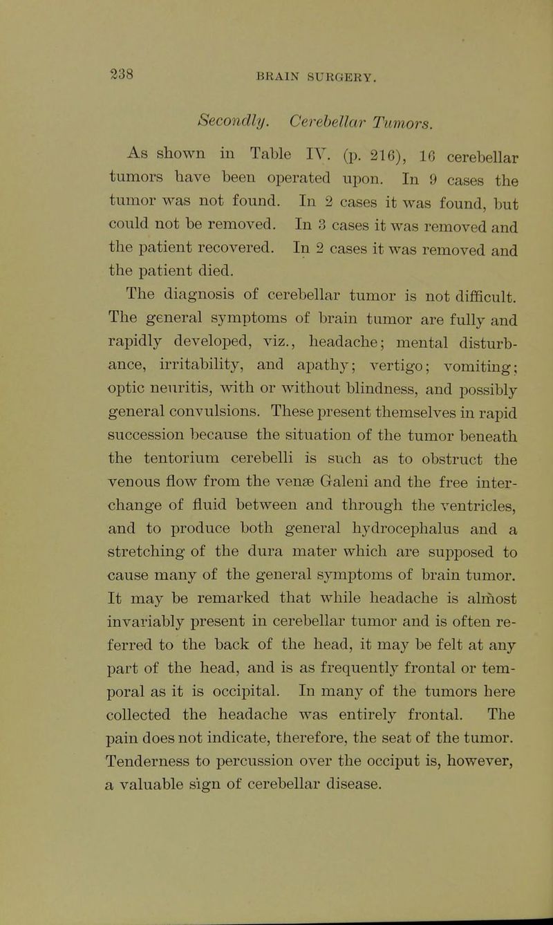 Secondly. Cerebellar Tumors. As shown in Table IV. (p. 216), IG cerebellar tumors have been operated upon. In 9 cases the tumor was not found. In 2 cases it was found, but could not be removed. In 3 cases it was removed and the patient recovered. In 2 cases it was removed and the patient died. The diagnosis of cerebellar tumor is not difficult. The general symptoms of brain tumor are fully and rapidly developed, viz., headache; mental disturb- ance, irritability, and apathy; vertigo; vomiting; optic neuritis, with or without blindness, and possibly general convulsions. These present themselves in rapid succession because the situation of the tumor beneath the tentorium cerebelli is such as to obstruct the venous flow from the venae Galeni and the free inter- change of fluid between and through the ventricles, and to produce both general hydrocephalus and a stretching of the dura mater which are supposed to cause many of the general symptoms of brain tumor. It may be remarked that while headache is almost invariably present in cerebellar tumor and is often re- ferred to the back of the head, it may be felt at any part of the head, and is as frequently frontal or tem- poral as it is occipital. In many of the tumors here collected the headache was entirely frontal. The pain does not indicate, therefore, the seat of the tumor. Tenderness to percussion over the occiput is, however, a valuable sign of cerebellar disease.
