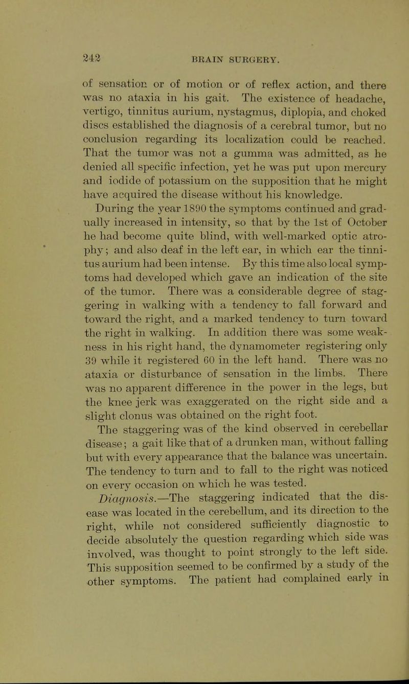 243 of sensation or of motion or of reflex action, and there was no ataxia in his gait. The existence of headache, vertigo, tinnitus aurium, nystagmus, diplopia, and choked discs established the diagnosis of a cerebral tumor, but no conclusion regarding its localization could be reached. That the tumor was not a gumma was admitted, as he denied all specific infection, yet he was put upon mercury and iodide of potassium on the supposition that he might have acquired the disease without his knowledge. During the year 1890 the symptoms continued and grad- ually increased in intensity, so that by the 1st of October he had become quite blind, with well-marked optic atro- phy ; and also deaf in the left ear, in which ear the tinni- tus aurium had been intense. By this time also local symp- toms had developed which gave an indication of the site of the tumor. There was a considerable degree of stag- gering in walking with a tendency to fall forward and toward the right, and a marked tendency to turn toward the right in walking. In addition there was some weak- ness in his right hand, the dynamometer registering only 39 while it registered 60 in the left hand. There was no ataxia or disturbance of sensation in the limbs. There was no apparent difference in the power in the legs, but the knee jerk was exaggerated on the right side and a slight clonus was obtained on the right foot. The staggering was of the kind observed in cerebellar disease; a gait like that of a drunken man, without falling but with every appearance that the balance was uncertain. The tendency to turn and to fall to the right was noticed on every occasion on which he was tested. Diagnosis.—The staggering indicated that the dis- ease was located in the cerebellum, and its direction to the right, while not considered sufficiently diagnostic to decide absolutely the question regarding which side was involved, was thought to point strongly to the left side. This supposition seemed to be confirmed by a study of the other symptoms. The patient had complained early in