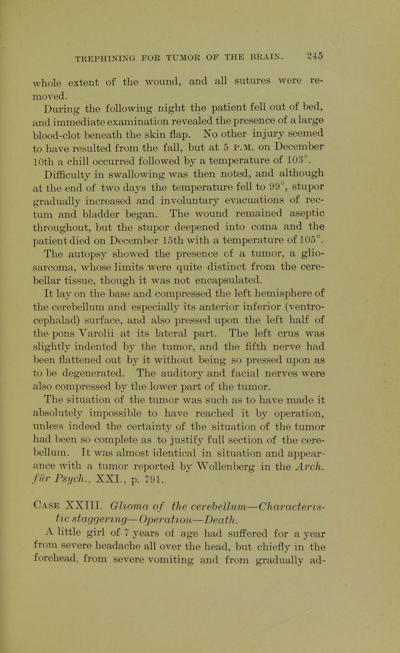 whole extent of the wound, and all sutures were re- moved. During the following night the patient fell out of bed, and immediate examination revealed the presence of a large blood-clot beneath the skin flap. No other injury seemed to have resulted from the fall, but at 5 p.m. on December 10th a chill occurred followed by a temperature of 103°. Difficulty in swallowing was then noted, and although at the end of two days the temperature fell to 99°, stupor gradually increased and involuntary evacuations of rec- tum and bladder began. The wound remained aseptic throughout, but the stupor deepened into coma and the patient died on December 15th with a temperature of 105°. The autopsy showed the presence of a tumor, a glio- sarcoma, Avliose limits were quite distinct from the cere- bellar tissue, though it was not encapsulated. It lay on the base and compressed the left hemisphere of the cerebellum and especially its anterior inferior (ventro- cephalad) surface, and also pressed upon the left half of the pons Varolii at its lateral part. The left crus was slightly indented by the tumor, and the fifth nerve had been flattened out by it without being so pressed upon as to be degenerated. The auditor} and facial nerves were also compressed by the lower part of the tumor. The situation of the tumor was such as to have made it absolutely impossible to have reached it by operation, unless indeed the certainty of the situation of the tumor had been so complete as to justify full section of the cere- bellum. It was almost identical in situation and appear- ance with a tumor reported by Wollenberg in the Arch, fiir Psych., XXL, p. 791. Case XXIII. Glioma of the cerebellum—Characteris- tic staggering— Operation—Death. A little girl of 7 years of age had suffered for a year from severe headache all over the head, but chiefly in the forehead, from severe vomiting and from gradually ad-