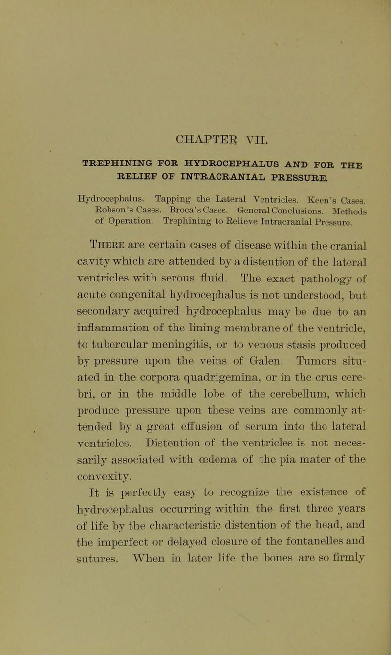 CHAPTER VII. TREPHINING FOR HYDROCEPHALUS AND FOR THE RELIEF OF INTRACRANIAL PRESSURE. Hydrocephalus. Tapping the Lateral Ventricles. Keen's Cases. Robson's Cases. Broca's Cases. General Conclusions. Methods of Operation. Trephining to Relieve Inti-acranial Pressure. There are certain cases of disease within the cranial cavity which are attended by a distention of the lateral ventricles with serous fluid. The exact pathology of acute congenital hydrocephalus is not understood, but secondary acquired hydrocephalus may be due to an inflammation of the lining membrane of the ventricle, to tubercular meningitis, or to venous stasis produced by pressure upon the veins of Galen. Tumors situ- ated in the corpora quadrigemina, or in the crus cere- bri, or in the middle lobe of the cerebellum, which produce pressure ujDon these veins are commonly at- tended by a great effusion of serum into the lateral ventricles. Distention of the ventricles is not neces- sarily associated with oedema of the pia mater of the convexity. It is perfectly easy to recognize the existence of hydrocephalus occurring within the first three years of life by the characteristic distention of the head, and the imperfect or delayed closure of the fontanelles and sutures. When in later life the bones are so firmly
