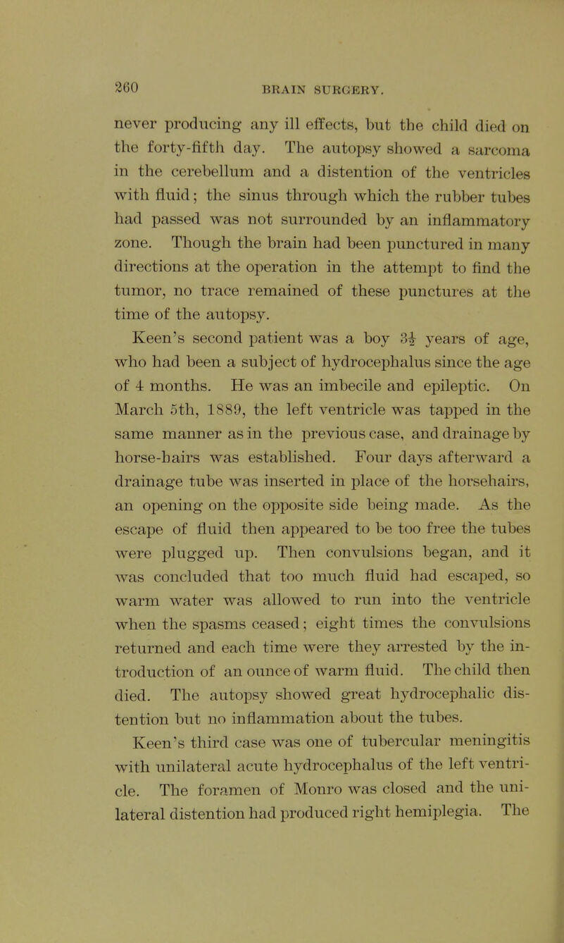 never producing any ill effects, but the child died on the forty-fifth day. The autopsy showed a sarcoma in the cerebellum and a distention of the ventricles with fluid; the sinus through which the rubber tubes had passed was not surrounded by an inflammatory zone. Though the brain had been punctured in many directions at the operation in the attempt to find the tumor, no trace remained of these punctures at the time of the autopsy. Keen's second patient was a boy 3i years of age, who had been a subject of hydrocephalus since the age of 4 months. He was an imbecile and epileptic. On March 5th, 1889, the left ventricle was tapped in the same manner as in the previous case, and drainage by horse-hairs was established. Four days afterward a drainage tube was inserted in place of the horsehairs, an opening on the opposite side being made. As the escape of fluid then appeared to be too free the tubes were plugged up. Then convulsions began, and it was concluded that too much fluid had escaped, so warm water was allowed to run into the ventricle when the spasms ceased; eight times the convulsions returned and each time were they arrested by the in- troduction of an ounce of warm fluid. The child then died. The autopsy showed great hydrocephalic dis- tention but no inflammation about the tubes. Keen's third case was one of tubercular meningitis with unilateral acute hydrocephalus of the left ventri- cle. The foramen of Monro was closed and the uni- lateral distention had produced right hemiplegia. The