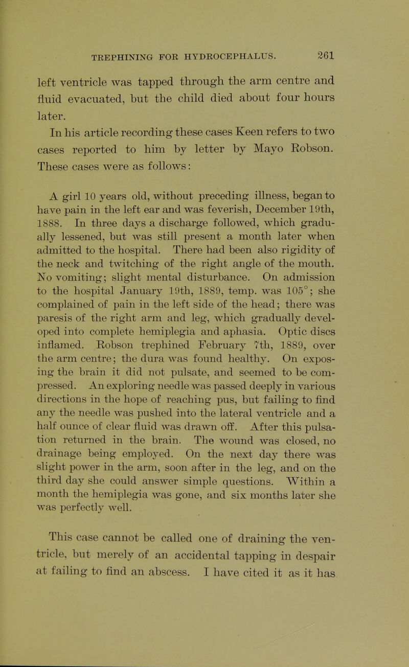 left ventricle was tapped through the arm centre and fluid evacuated, but the child died about four hours later. In his article recording these cases Keen refers to two cases reported to him by letter by Mayo Eobson. These cases were as follows: A girl 10 years old, without preceding illness, began to have pain in the left ear and was feverish, December 19th, 1888. In three days a discharge followed, which gradu- ally lessened, but was still present a month later when admitted to the hospital. There had been also rigidity of the neck and twitching of the right angle of the mouth. No vomiting; slight mental disturbance. On admission to the hospital January 19th, 1889, temp, was 105°; she complained of pain in the left side of the head; there was paresis of the right arm and leg, which gradually devel- oped into complete hemiplegia and aphasia. Optic discs inflamed. Robson trephined February 7th, 1889, over the arm centre; the dura was found healthy. On expos- ing the brain it did not pulsate, and seemed to be com- pressed. An exploring needle was passed deeply in various directions in the hope of reaching pus, but failing to find any the needle was pushed into the lateral ventricle and a half ounce of clear fluid was drawn off. After this pulsa- tion returned in the brain. The wound was closed, no drainage being employed. On the next day there was slight power in the arm, soon after in the leg, and on the third day she could answer simple questions. Within a month the hemiplegia was gone, and six months later she was perfectly well. This case cannot be called one of draining the ven- tricle, but merely of an accidental tapping in despair at failing to find an abscess. I have cited it as it has