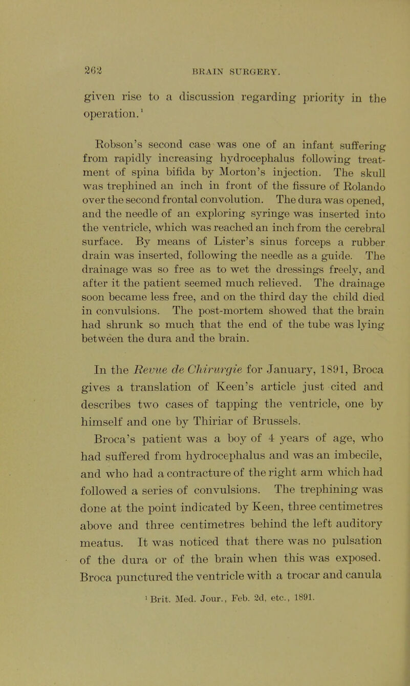 given rise to a discussion regarding priority in the operation.' Robson's second case was one of an infant suffering from rapidly increasing hydrocephalus following treat- ment of spina bifida by Morton's injection. The skull was trephined an inch in front of the fissure of Rolando over the second frontal convolution. The dura was opened, and the needle of an exploring syringe was inserted into the ventricle, which was reached an inch from the cerebral surface. By means of Lister's sinus forceps a rubber drain was inserted, following the needle as a guide. The drainage was so free as to wet the dressings freely, and after it the patient seemed much relieved. The drainage soon became less free, and on the third day the child died in convulsions. The post-mortem showed that the brain had shrunk so much that the end of the tube was lying between the dura and the brain. In the Revue de Chirurgie for January, 1891, Broca gives a translation of Keen's article just cited and describes two cases of tapping the ventricle, one by himself and one by Thiriar of Brussels. Broca's patient was a boy of 4 years of age, who had suffered from hydrocephalus and was an imbecile, and who had a contracture of the right arm which had followed a series of convulsions. The trephining was done at the point indicated by Keen, three centimetres above and three centimetres behind the left auditory meatus. It was noticed that there was no pulsation of the dura or of the brain when this was exposed. Broca punctured the ventricle with a trocar and canula 'Brit. Med. Jour., Feb. 2d, etc., 1891.