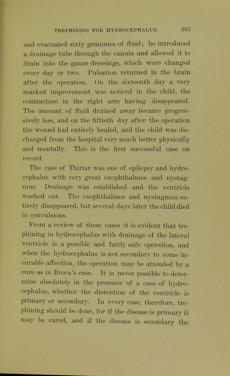 and evacuated sixty grammes of fluid; he introduced a drainage tube through the canula and allowed it to drain into the gauze dressings, which were changed every day or two. Pulsation returned in the brain after the operation. On the sixteenth day a very marked improvement was noticed in the child, the contracture in the right arm having disappeared. The amount of fluid drained away became progres- sively less, and on the fiftieth day a.fter the operation the wound had entirely healed, and the child was dis- charged from the hospital very much better physically and mentally. This is the first successful case on record. The case of Thiriar was one of epilepsy and hydro- cephalus with very great exophthalmos and nystag- mus. Drainage was established and the ventricle washed out. The exophthalmos and nystagmus en- tirely disappeared, but several days later the child died in convulsions. From a review of these cases it is evident that tre- phining in hydrocephalus with drainage of the lateral ventricle is a possible and fairly safe operation, and when the hydrocephalus is not secondary to some in- curable affection, the operation may be attended by a cure as in Broca's case. It is never possible to deter- mine absolutely in the presence of a case of hydro- cephalus, whether the distention of the ventricle is primary or secondary. In every case, therefore, tre- phining should be done, for if the disease is primary it may be cured, and if the disease is secondary the