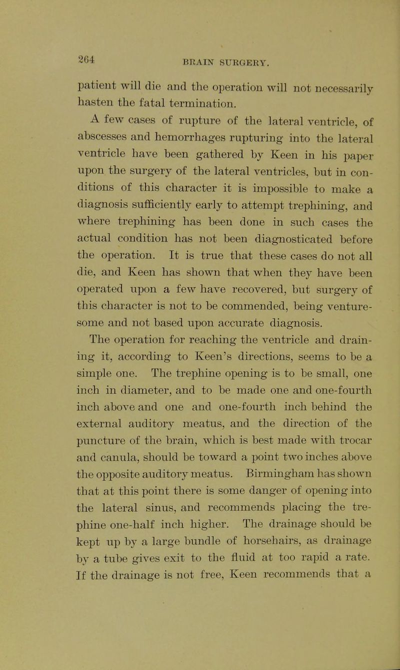 patient will die and the operation will not necessarily hasten the fatal termination. A few cases of rupture of the lateral ventricle, of abscesses and hemorrhages rupturing into the lateral ventricle have been gathered by Keen in his paper upon the surgery of the lateral ventricles, but in con- ditions of this character it is impossible to make a diagnosis sufficiently early to attempt trephining, and where trephining has been done in such cases the actual condition has not been diagnosticated before the operation. It is true that these cases do not all die, and Keen has shown that when they have been operated upon a few have recovered, but surgery of this character is not to be commended, being venture- some and not based upon accurate diagnosis. The operation for reaching the ventricle and drain- ing it, according to Keen's directions, seems to be a simple one. The trephine opening is to be small, one inch in diameter, and to be made one and one-fourth inch above and one and one-fourth inch behind the external auditory meatus, and the direction of the puncture of the brain, which is best made with trocar and canula, should be toward a point two inches above the opposite auditory meatus. Birmingham has shown that at this point there is some danger of opening into the lateral sinus, and recommends placing the tre- phine one-half inch higher. The drainage should be kept up by a large bundle of horsehairs, as drainage by a tube gives exit to the fluid at too rapid a rate. If the drainage is not free. Keen recommends that a