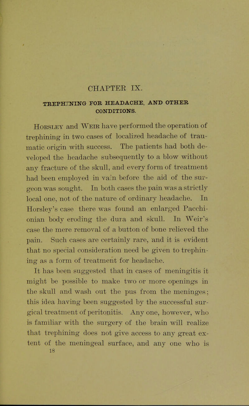 TREPHINING FOB HEADACHE, AND OTHER CONDITIONS. HoRSLEY and Weir have performed the operation of trephining in two cases of localized headache of trau- matic origin with success. The patients had both de- veloped the headache subsequently to a blow without any fracture of the skull, and every form of treatment had been employed in vain before the aid of the sur- geon was sought. In both cases the pain was a strictly local one, not of the nature of ordinary headache. In Horsley's case there was found an enlarged Pacchi- onian body eroding the dura and skull. In Weir's case the mere removal of a button of bone relieved the pain. Sach cases are certainly rare, and it is evident that no special consideration need be given to treiDhin- ing as a form of treatment for headache. It has been suggested that in cases of meningitis it might be possible to make two or more openings in the skull and wash out the pus from the meninges; this idea having been suggested by the successful sur- gical treatment of peritonitis. Any one, however, who is familiar with the surgery of the brain will realize that trephining does not give access to any great ex- tent of the meningeal surface, and any one who is 18