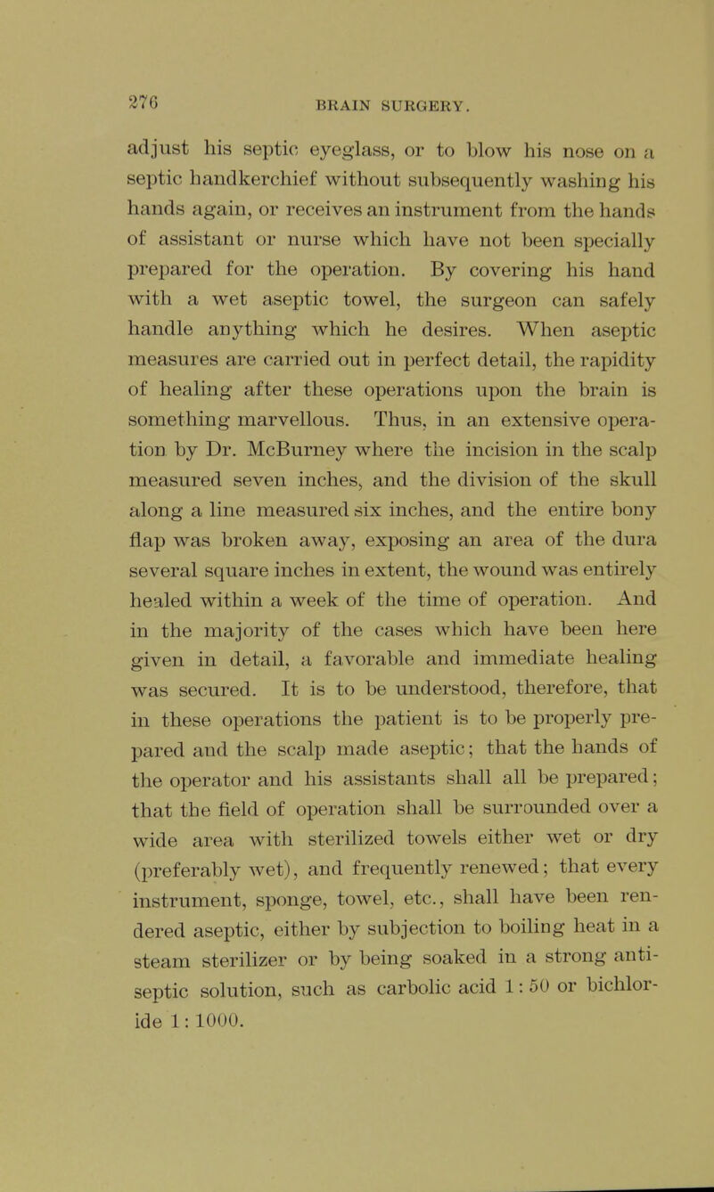 adjust his septic eyeglass, or to blow his nose on a septic handkerchief without subsequently washing his hands again, or receives an instrument from the hands of assistant or nurse which have not been specially prepared for the operation. By covering his hand with a wet aseptic towel, the surgeon can safely handle anything which he desires. When aseptic measures are carried out in perfect detail, the rapidity of healing after these operations upon the brain is something marvellous. Thus, in an extensive opera- tion by Dr. McBurney where the incision in the scalp measured seven inches, and the division of the skull along a line measured six inches, and the entire bony flap was broken away, exposing an area of the dura several square inches in extent, the wound was entirely healed within a week of the time of operation. And in the majority of the cases which have been here given in detail, a favorable and immediate healing was secured. It is to be understood, therefore, that in these operations the patient is to be properly pre- pared and the scalp made aseptic; that the hands of the operator and his assistants shall all be prepared; that the field of operation shall be surrounded over a wide area with sterilized towels either wet or dry (preferably wet), and frequently renewed; that every instrument, sponge, towel, etc., shall have been ren- dered aseptic, either by subjection to boiUng heat in a steam steriUzer or by being soaked in a strong anti- septic solution, such as carbolic acid 1: 50 or bichlor- ide 1:1000.
