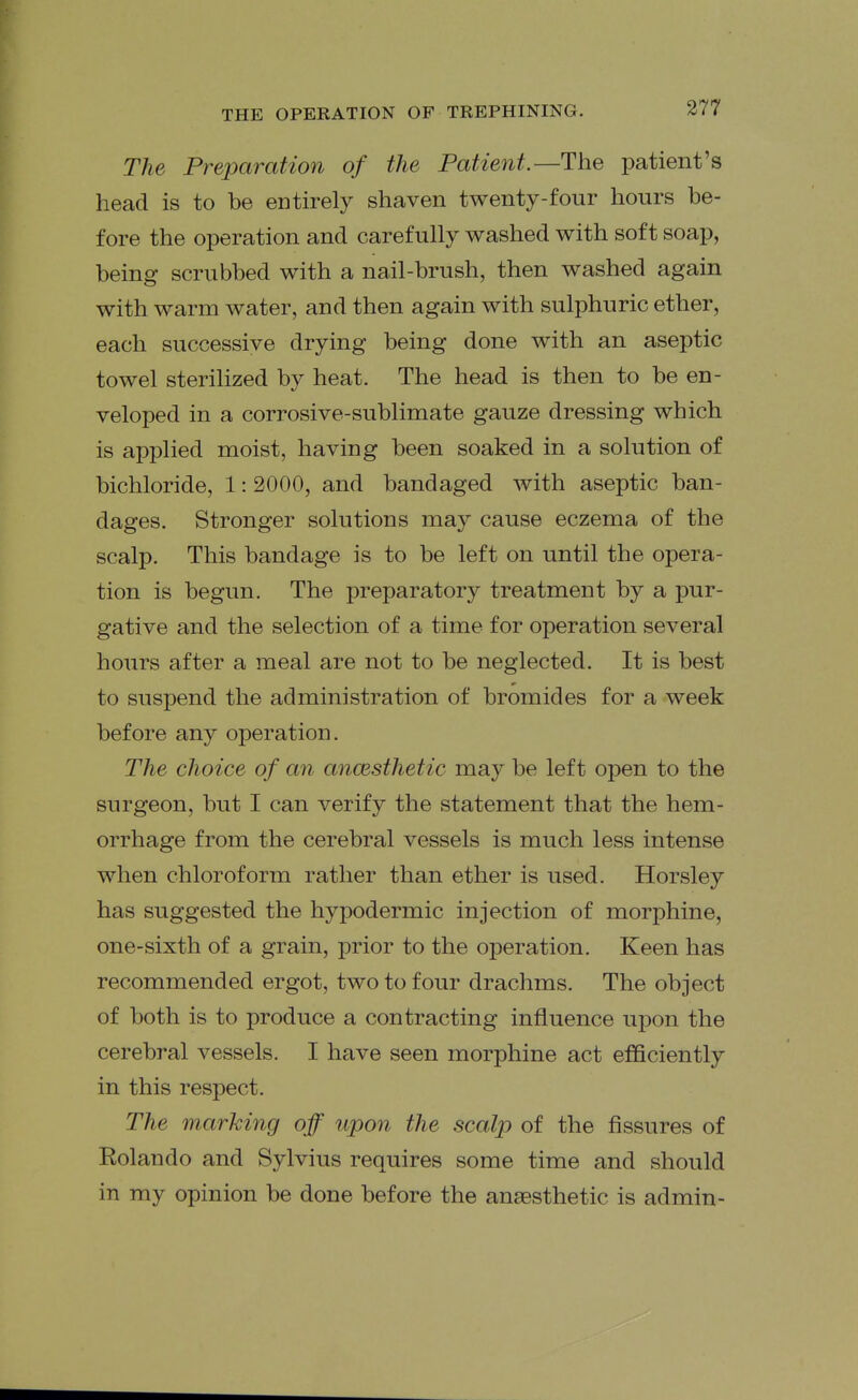 The Preparation of the Patient.—The patient's head is to be entirely shaven twenty-four hours be- fore the operation and carefully washed with soft soap, being scrubbed with a nail-brush, then washed again with warm water, and then again with sulphuric ether, each successive drying being done with an aseptic towel sterilized by heat. The head is then to be en- veloped in a corrosive-sublimate gauze dressing which is applied moist, having been soaked in a solution of bichloride, 1: 2000, and bandaged with aseptic ban- dages. Stronger solutions may cause eczema of the scalp. This bandage is to be left on until the opera- tion is begun. The preparatory treatment by a pur- gative and the selection of a time for operation several hours after a meal are not to be neglected. It is best to suspend the administration of bromides for a week before any operation. The choice of an ancesthetic may be left open to the surgeon, but I can verify the statement that the hem- orrhage from the cerebral vessels is much less intense when chloroform rather than ether is used. Horsley has suggested the hypodermic injection of morphine, one-sixth of a grain, prior to the operation. Keen has recommended ergot, two to four drachms. The object of both is to produce a contracting influence upon the cerebral vessels. I have seen morphine act efficiently in this respect. The marking off upon the scalp of the fissures of Rolando and Sylvius requires some time and should in my opinion be done before the anaesthetic is admin-