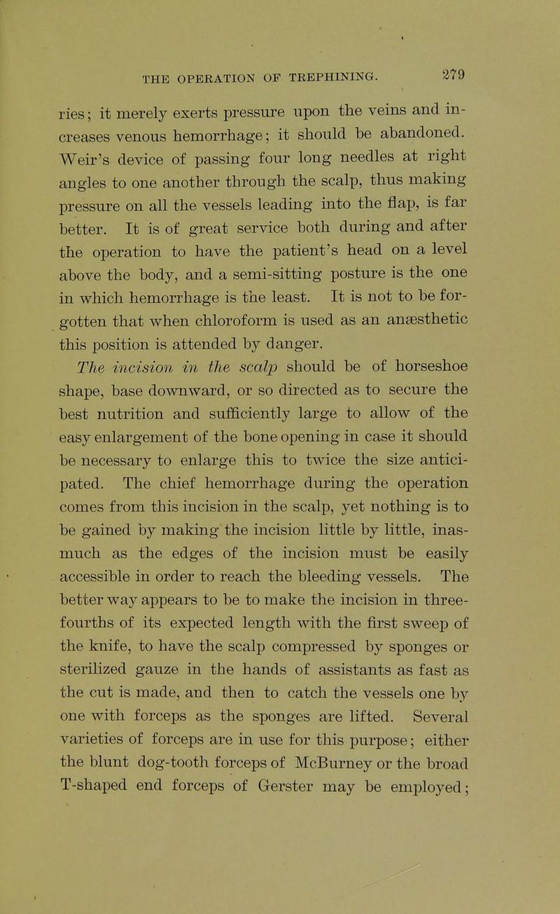 ries; it merely exerts pressure upon the veins and in- creases venous hemorrhage; it should be abandoned. Weir's device of passing four long needles at right angles to one another through the scalp, thus making pressure on all the vessels leading into the flap, is far better. It is of great service both during and after the operation to have the patient's head on a level above the body, and a semi-sitting posture is the one in which hemorrhage is the least. It is not to be for- gotten that when chloroform is used as an anaesthetic this position is attended by danger. The incision in the scalp should be of horseshoe shape, base downward, or so directed as to secure the best nutrition and sufficiently large to allow of the easy enlargement of the bone opening in case it should be necessary to enlarge this to twice the size antici- pated. The chief hemorrhage during the operation comes from this incision in the scalp, yet nothing is to be gained by making the incision little by little, inas- much as the edges of the incision must be easily accessible in order to reach the bleeding vessels. The better way appears to be to make the incision in three- fourths of its expected length with the first sweep of the knife, to have the scalp compressed by sponges or sterilized gauze in the hands of assistants as fast as the cut is made, and then to catch the vessels one by one with forceps as the sponges are lifted. Several varieties of forceps are in use for this purpose; either the blunt dog-tooth forceps of McBurney or the broad T-shaped end forceps of Gerster may be employed;