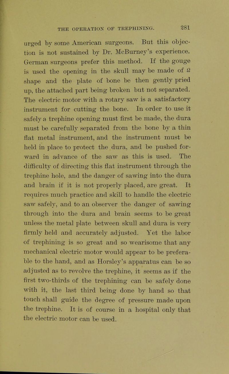 urged by some American surgeons. But this objec- tion is not sustained by Dr. McBurney's experience. German surgeons prefer this method. If the gouge is used the opening in the skull may be made of i2 shape and the plate of bone be then gently pried up, the attached part being broken but not separated. The electric motor with a rotary saw is a satisfactory instrument for cutting the bone. In order to use it safely a trephine opening must first be made, the dura must be carefully separated from the bone by a thin flat metal instrument, and the instrument must be held in place to protect the dura, and be pushed for- ward in advance of the saw as this is used. The difficulty of directing this flat instrument through the trephine hole, and the danger of sawing into the dura and brain if it is not properly placed, are great. It requires much practice and skill to handle the electric saw safely, and to an observer the danger of sawing through into the dura and brain seems to be great unless the metal plate between skull and dura is very firmly held and accurately adjusted. Yet the labor of trephining is so great and so wearisome that any mechanical electric motor would appear to be prefera- ble to the hand, and as Horsley's apparatus can be so adjusted as to revolve the trephine, it seems as if the first two-thirds of the trephining can be safely done with it, the last third being done by hand so that touch shall guide the degree of pressure made upon the trephine. It is of course in a hospital only that the electric motor can be used.