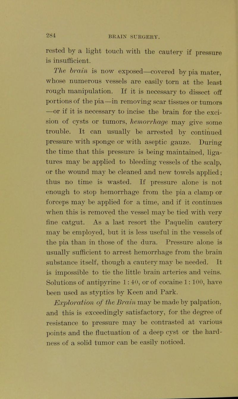 rested by a light touch with the cautery if pressure is insufficient. The brain is now exposed—covered by pi a mater, whose numerous vessels are easily torn at the least rough manipulation. If it is necessary to dissect off portions of the pia—in removing scar tissues or tumors —or if it is necessary to incise the brain for the exci- sion of cysts or tumors, hemorrhage may give some trouble. It can usually be arrested by continued pressure with sponge or with aseptic gauze. During the time that this pressure is being maintained, liga- tures may be applied to bleeding vessels of the scalp, or the wound may be cleaned and new towels applied; thus no time is wasted. If pressure alone is not enough to stop hemorrhage from the pia a clamp or forceps may be applied for a time, and if it continues when this is removed the vessel may be tied with very fine catgut. As a last resort the Paquelin cautery may be employed, but it is less useful in the vessels of the pia than in those of the dura. Pressure alone is usually sufficient to arrest hemorrhage from the brain substance itself, though a cautery may be needed. It is impossible to tie the little brain arteries and veins. Solutions of antipyrine 1: 40, or of cocaine 1:100, have been used as styptics by Keen and Park, Exploration of the Brain may be made by palpation, and this is exceedingly satisfactory, for the degree of resistance to pressure may be contrasted at various points and the fluctuation of a deep cyst or the hard- ness of a solid tumor can be easily noticed.