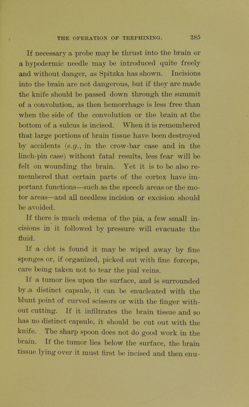 If necessary a probe may be thrust into the brain or a hypodermic needle may be introduced quite freely and without danger, as Spitzka has shown. Incisions into the brain are not dangerous, but if they are made the knife should be passed down through the summit of a convolution, as then hemorrhage is less free than when the side of the convolution or the brain at the bottom of a sulcus is incised. When it is remembered that large portions of brain tissue have been destroyed by accidents {e.g., in the crow-bar case and in the linch-pin case) without fatal results, less fear will be felt on wounding the brain. Yet it is to be also re- membered that certain parts of the cortex have im- portant functions—such as the speech areas or the mo- tor areas—and all needless incision or excision should be avoided. If there is much oedema of the pia, a few small in- cisions in it followed by pressure will evacuate the fluid. If a clot is found it may be wiped away by fine sponges or, if organized, picked out with fine forceps, care being taken not to tear the pial veins. If a tumor Hes upon the surface, and is surrounded byva distinct capsule, it can be enucleated with the blunt point of curved scissors or with the finger with- out cutting. If it infiltrates the brain tissue and so has no distinct capsule, it should be cut out with the knife. The sharp spoon does not do good work in the brain. If the tumor lies below the surface, the brain tissue lying over it must first be incised and then enu-