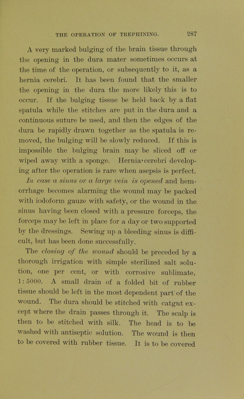 A very marked bulging of the brain tissue through the opening in the dura mater sometimes occurs at the time of the operation, or subsequently to it, as a hernia cerebri. It has been found that the smaller the opening in the dura the more likely this is to occur. If the bulging tissue be held back by a flat spatula while the stitches are put in the dura and a continuous suture be used, and then the edges of the dura be rapidly drawn together as the spatula is re- moved, the bulging will be slowly reduced. If this is impossible the bulging brain may be sliced off or wiped away with a sponge. Hernia* cerebri develop- ing after the operation is rare when asepsis is perfect. In case a sinus or. a large vein is opened and hem- orrhage becomes alarming the wound may be packed with iodoform gauze with safety, or the wound in the sinus having been closed with a pressure forceps, the forceps may be left in place for a day or two supported by the dressings. Sewing up a bleeding sinus is diffi- cult, but has been done successfully. The closing of the wound should be preceded by a thorough irrigation with simple sterilized salt solu- tion, one per cent, or with corrosive sublimate, 1: 5000. A small drain of a folded bit of rubber tissue should be left in the most dependent part of the wound. The dura should be stitched with catgut ex- cept where the drain passes through it. The scalp is then to be stitched with silk. The head is to be washed with antiseptic solution. The wound is then to be covered with rubber tissue. It is to be covered
