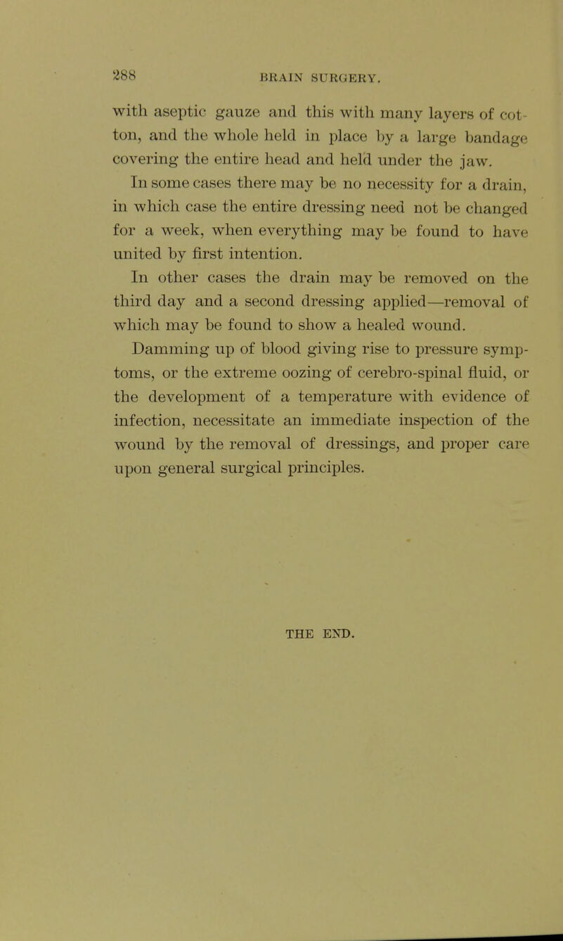 with aseptic gauze and this with many layers of cot- ton, and the whole held in place by a large bandage covering the entire head and held under the jaw. In some cases there may be no necessity for a drain, in which case the entire dressing need not be changed for a week, when everything may be found to have united by first intention. In other cases the drain may be removed on the third day and a second dressing applied—removal of which may be found to show a healed wound. Damming up of blood giving rise to pressure symp- toms, or the extreme oozing of cerebro-spinal fluid, or the development of a temperature with evidence of infection, necessitate an immediate inspection of the wound by the removal of dressings, and proper care upon general surgical principles. THE END.