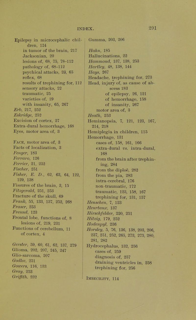 Epilepsy in microcephalic chil- dren, 124 in tumor of the brain, 217 Jacksonian, 20 lesions of, 68, 75, 78-112 pathology of, 68-112 psychical attacks, 23, 65 reflex, 68 results of treiAining for, 112 sensory attacks, 22 traumatic, 25 varieties of, 19 with insanity, 65, 267 Erb, 217, 252 Eskridge, 252 Excision of cortex, 27 Extra-dural hemorrhage, 168 Eyes, motor area of, 3 Face, motor area of, 3 Facts of localization, 3 Fenger, 183 Ferraro, 126 Ferrier, 21, 232 Fischer, 251 Fisher, E. D., 62, 63, 64, 122, 129, 138 Fissures of the brain, 3, 15 Fitzgerald, 251, 253 Fracture of the skull, 69 Frank, 55, 133, 137, 252, 268 Eraser, 253 Freund, 123 Frontal lobe, functions of, 8 lesions of, 219, 231 Functions of cerebellum, 11 of cortex, 4 Gerster, 59, 60, 61, 62, 137, 279 Glioma, 202, 207, 245, 247 Glio-sarcoma, 207 Godlee, 251 Gowers, 116, 133 Gray, 253 Griffith. 232 Gumma, 203, 206 Hahn, 185 Hallucinations, 22 Hammond, 137, 138, 253 Hartley, 48, 138, 144 Hays, 267 Headache, trephining for, 273 Head, injury of, as cause of ab- scess 183 of epilepsy, 26, 121 of hemorrhage, 158 of insanity, 267 motor area of, 3 Heath, 253 Hemianopsia, 7, 121, 123, 167, 214, 218 Hemiplegia in children, 115 Hemorrhage, 131 cases of, 158, 161, 166 extra-dural vs. intra dural, 168 from the brain after trephin- ing, 284 from the diploe, 282 from the pia, 283 intra-cerebral, 176 non-tiaumatic, 172 traumatic, 123, 158, 167 trephining for, 131, 157 Hensehen, 7, 123 Heurtaux, 137 Hirschfelder, 220, 251 Hitzig, 179, 252 Hodenpyl, 236 Horsley, 5, 76, 136, 138, 203, 206, 237, 251, 252, 265, 273, 275, 280, 281, 282 Hydrocephalus, 132, 256 cases of, 259 diagnosis of, 257 draining ventricles in, 258 trephining for, 256 Imbecility, 114