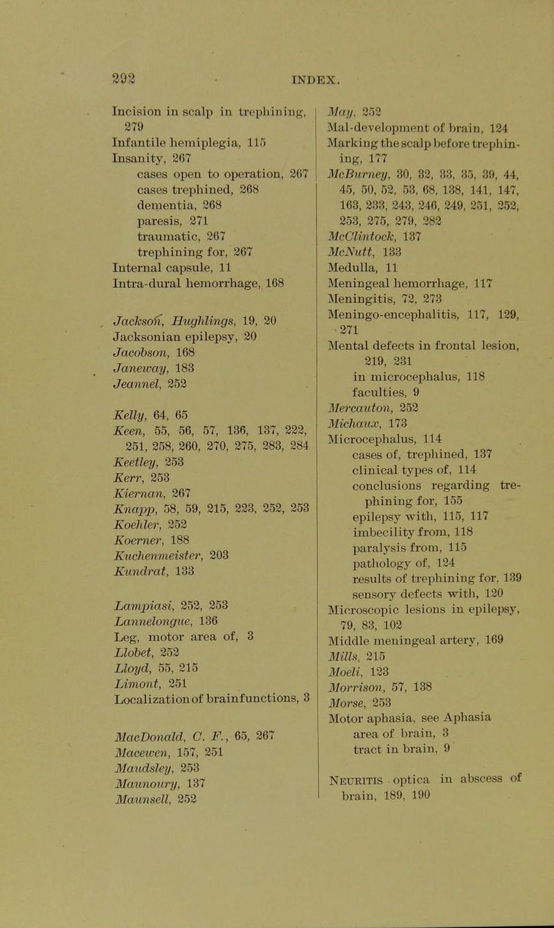 Incision in scalp in trephining, 279 Infantile hemiplegia, 115 Insanity, 2G7 cases open to operation, 267 cases trephined, 268 dernentia, 268 paresis, 271 traumatic, 267 trephining for, 267 Internal capsule, 11 Intra-dui-al hemorrhage, 168 Jackso'n, Hughlings, 19, 20 Jacksonian epilepsy, 20 Jacobson, 168 Janeway, 183 Jeannel, 252 Kelly, 64, 65 Keen, 55, 56, 57, 136, 137, 222, 251, 258, 260, 270, 275, 283, 284 Keetley, 253 Kerr, 253 Kiernan, 267 Knapp, 58, 59, 215, 223, 252, 253 Koehler, 252 Koemer, 188 Kuchenmeister, 203 Kundrat, 133 Lampiasi, 252, 253 Lannelongue, 136 Leg, motor area of, 3 Lldbet, 252 Lloyd, 55, 215 Limont, 251 Localization of brain functions, 3 MacDonald, C. F., 65, 267 Macewen, 157, 251 Maiidsley, 253 Maiinotiry, 137 Maunsell, 252 May, 252 Mai-development of brain, 124 Marking the scalp before trephin- ing, 177 McBurney, 30, 32, 33, 35, 39, 44, 45, 50, 52, 53, 68, 138, 141, 147, 163, 233, 243, 246, 249, 251, 252, 253, 275, 279, 282 McClintock, 137 McNutt, 133 Medulla, 11 Meningeal hemorrhage, 117 Meningitis, 72, 273 Meningo-encephalitis, 117, 129, 271 Mental defects in frontal lesion, 219, 231 in microcephalus, 118 faculties, 9 Mercaiiton, 252 Michaux, 173 Microcephalus, 114 cases of, trephined, 137 clinical types of, 114 conclusions regarding tre- phining for, 155 epilepsy with, 115, 117 imbecility from, 118 paralysis from, 115 pathology of, 124 results of trephining for, 139 sensory defects with, 120 Microscopic lesions in epilepsy, 79, 83, 102 Middle meningeal artery, 169 31ills, 215 Moeli, 123 Morrison, 57, 138 3Iorse, 253 Motor aphasia, see Aphasia area of brain, 3 tract in brain, 9 Neuritis optica in abscess of brain, 189, 190