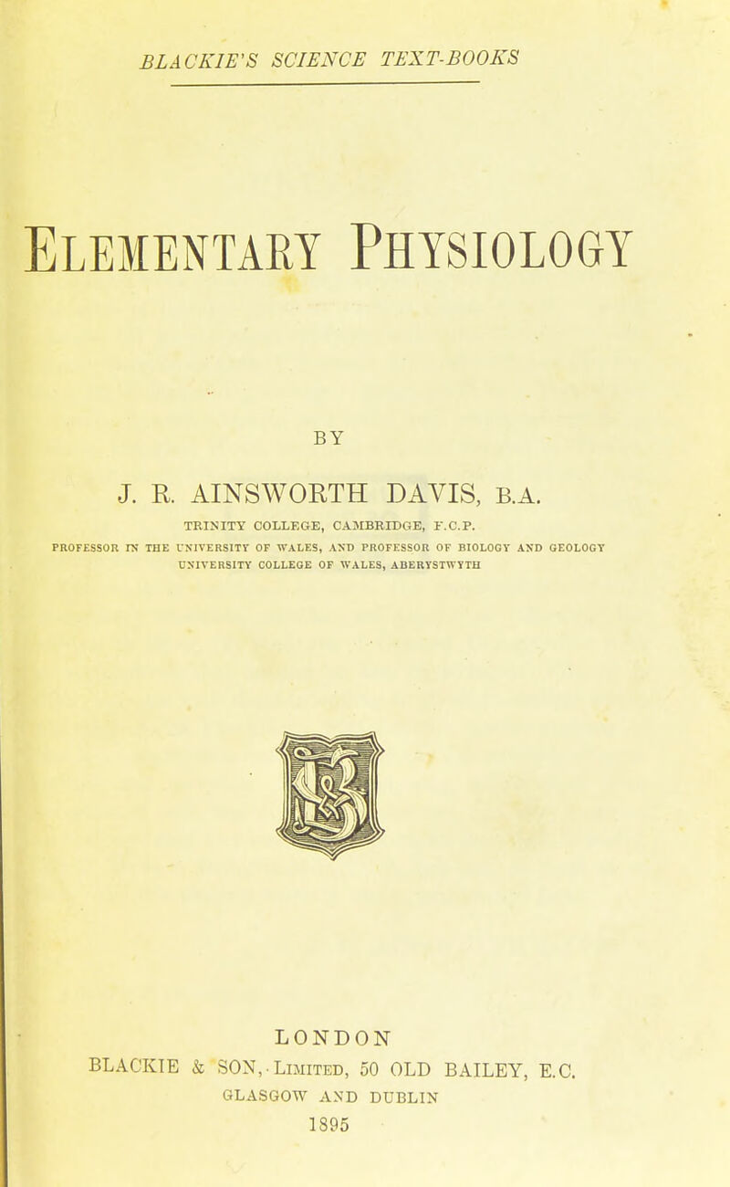 BLACKIWS SCIENCE TEXT-BOOKS Elementary Physiology BY J. K AINSWORTH DAVIS, B.A. TRINITY COLLEGE, CAMBRIDGE, r.C.P. PROFESSOR ra THE UXIVERSITV OF WALES, AND PROFESSOR OF BIOLOGY AND GEOLOGY UNIVERSITY COLLEGE OF WALES, ABERYSTWYTH LONDON BLACKIE & SON, Limited, 50 OLD BAILEY, E.G. GLASGOW AND DUBLIN 1895