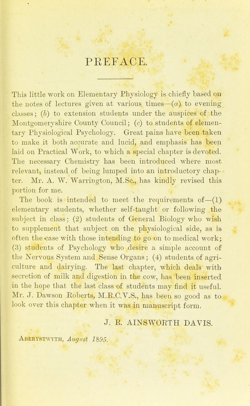 PREFACE. This little work on Elementary Physiology is chiefly based ou the notes of lectures given at various times—(a) to evening- classes ; (b) to extension students under the ausjaices of the Montgomeryshire County Council; (c) to students of elemen- tary Physiological Psychology. Great pains have been taken to make it both accurate and lucid, and emphasis has been laid on Practical Work, to which a special chapter is devoted. The necessary Chemistry has been introduced where most relevant, instead of being lumped into an introductory chap- ter. Mr. A. W. Warrington, M.Sc, has kindly revised this portion for me. The book is intended to meet the requirements of—(1) elementary students, whether self-taught or following the subject in class; (2) students of Genei'al Biology who wish to supijlement that subject on the physiological side, as is- often the<;ase with those intending to go on to medical work; (3) students of Psychology who desire a simple account of the Nervous System and Sense Organs; (4) students of agri- culture and dairying. The last chapter, which deals with secretion of milk and digestion in the cow, has been inserted in the hope that the last class of students may find it useful. Mr. J. Dawson Eoberts, M.E.C.V.S., has been so good as to look over this chapter when it was in manuscript form. J. E. AINSWORTH DAVIS. Aberystwyth, August 1S95.