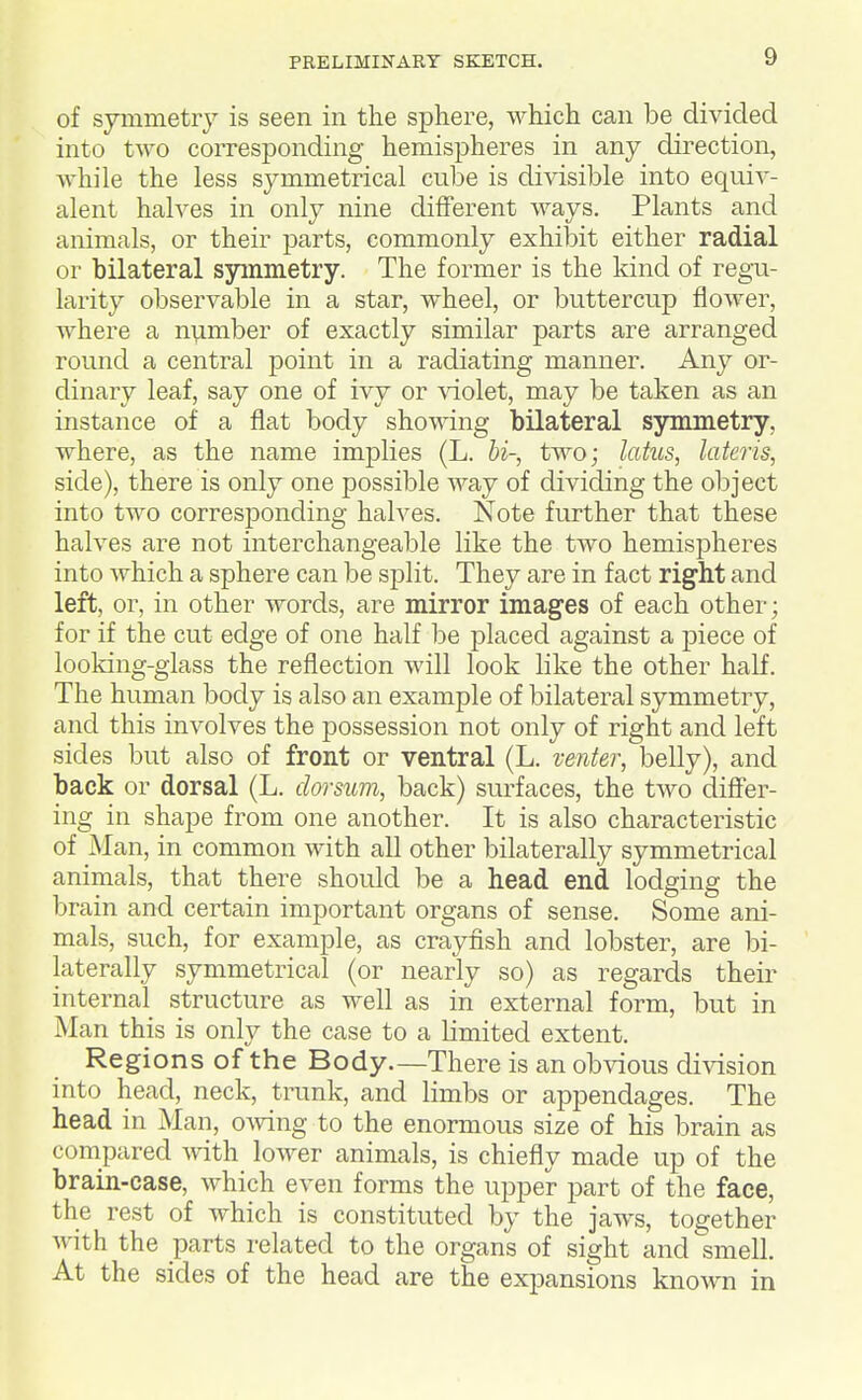 of symmetry is seen in the sphere, which can be divided into two corresponding hemispheres in any direction, while the less symmetrical cube is divisible into equiv- alent halves in only nine different ways. Plants and animals, or their parts, commonly exhibit either radial or bilateral symmetry. The former is the kind of regu- larity observable in a star, wheel, or buttercup flower, where a number of exactly similar parts are arranged round a central point in a radiating manner. Any or- dinary leaf, say one of ivy or ^'iolet, may be taken as an instance of a flat body showing bilateral symmetry, where, as the name implies (L. bi-, two; latus, later is, side), there is only one possible way of dividing the object into two corresponding halves. Note further that these halves are not interchangeable like the two hemispheres into which a sphere can be split. They are in fact right and left, or, in other words, are mirror images of each other; for if the cut edge of one half be placed against a piece of looking-glass the reflection will look like the other half. The human body is also an example of bilateral symmetry, and this involves the possession not only of right and left sides but also of front or ventral (L. venter, belly), and back or dorsal (L. dorsum, back) surfaces, the two differ- ing in shape from one another. It is also characteristic of Man, in common with all other bilaterally symmetrical animals, that there should be a head end lodging the brain and certain important organs of sense. Some ani- mals, such, for example, as crayfish and lobster, are bi- laterally symmetrical (or nearly so) as regards their internal structure as well as in external form, but in Man this is only the case to a Kmited extent. Regions of the Body.—There is an obvious division into head, neck, trunk, and limbs or appendages. The head in Man, owing to the enormous size of his brain as compared ^vith lower animals, is chiefly made up of the brain-case, which even forms the upper part of the face, the rest of which is constituted by the jaws, together with the parts related to the organs of sight and smell. At the sides of the head are the expansions known in
