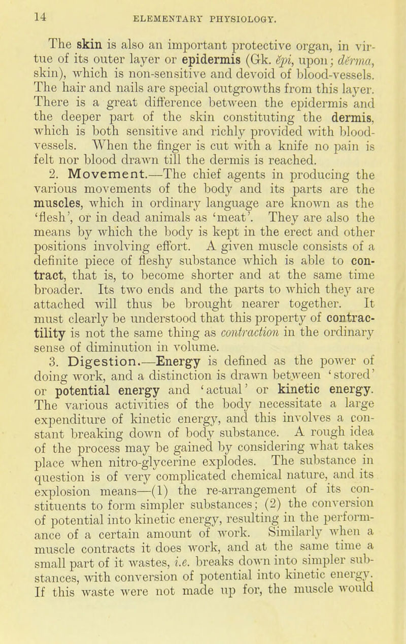 The skin is also an important protective organ, in vir- tue of its outer layer or epidermis (Gk. Spi, upon; dUrma, skin), which is non-sensitive and devoid of blood-vessels. The hair and nails are special outgrowths from this layer. There is a great difference between the epidermis and the deeper part of the skin constituting the dermis, which is both sensitive and richly provided with blood- vessels. When the finger is cut with a knife no pain is felt nor blood drawn till the dermis is reached. 2. Movement.—The chief agents in producing the various movements of the body and its parts are the muscles, which in ordinary language are knoAA'-n as the 'flesh', or in dead animals as 'meat'. They are also the means by which the body is kept in the erect and other positions involving effort. A given muscle consists of a definite piece of fleshy substance Avhich is able to con- tract, that is, to become shorter and at the same time broader. Its two ends and the parts to Avhich they are attached will thus be brought nearer together. It must clearly be understood that this j)roperty of contrac- tility is not the same thing as contraction in the ordinary sense of diminution in volume. 3. Digestion.—Energy is defined as the poAver of doing AA'ork, and a distinction is draAA^n bet.Aveen 'stored' or potential energy and 'actual' or kinetic energy. The various activities of the body necessitate a large expenditure of kinetic energy, and this involves a con- stant breaking doAvn of body substance. _ A rough idea of the process may be gained by considering what takes place when nitro-glycerine explodes. The substance in question is of very complicated chemical nature, and its explosion means—(1) the re-arrangement of its con- stituents to form simpler substances; (2) the conversion of potential into kinetic energy, resulting in the perform- ance of a certain amount of Avork. Similarly Avhen a muscle contracts it does work, and at the same time a small part of it wastes, i.e. breaks doAvn into simpler sub- stances, with conversion of potential into kinetic energy. If this Avaste Avere not made up for, the muscle Avould