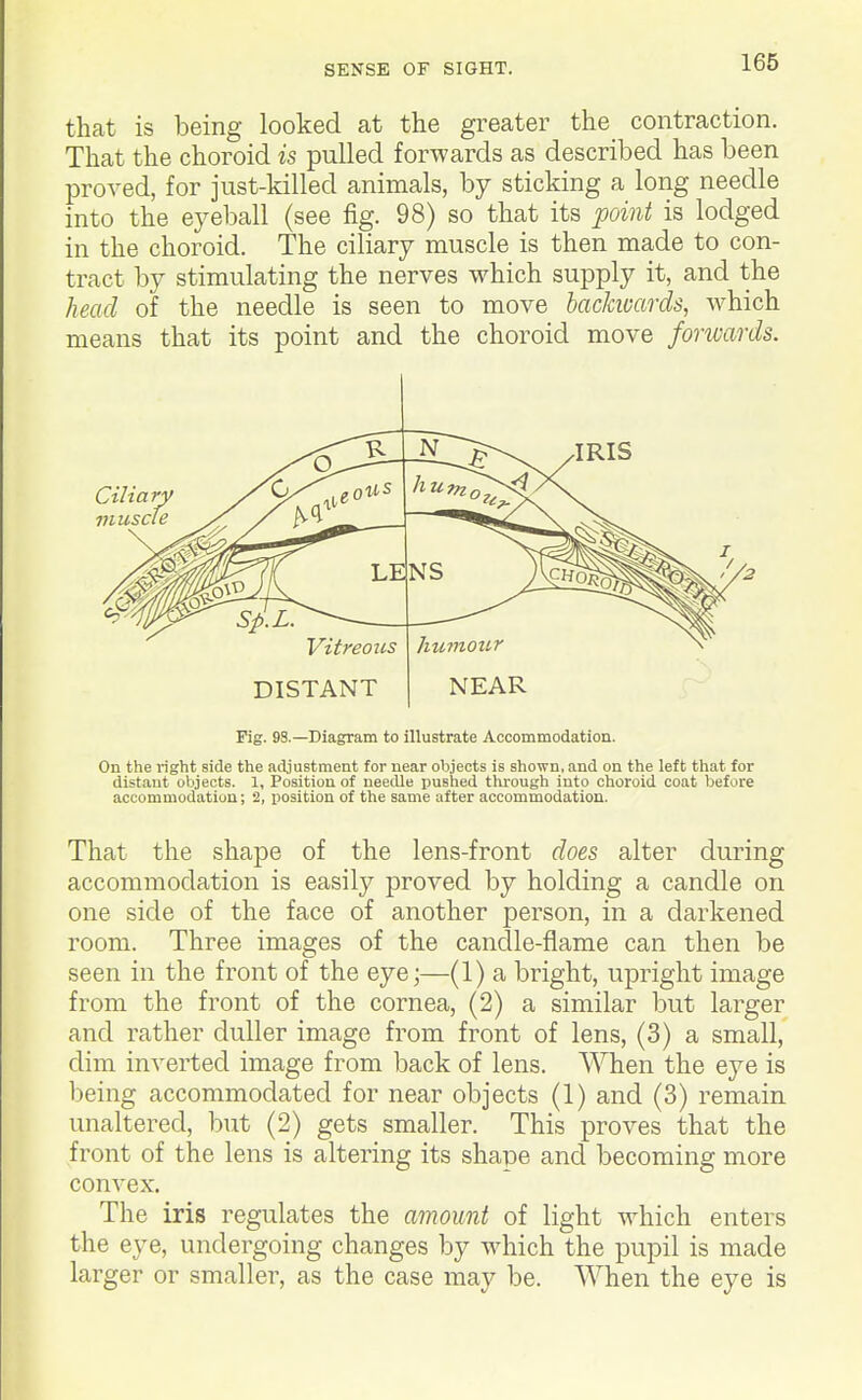 that is being looked at the greater the contraction. That the choroid is pulled forwards as described has been proved, for just-killed animals, by sticking a long needle into the eyeball (see fig. 98) so that its point is lodged in the choroid. The ciliary muscle is then made to con- tract by stimulating the nerves which supply it, and the head of the needle is seen to move bacJauards, which means that its point and the choroid move fonvards. Vitreous DISTANT humour NEAR Fig. 9S.—Diagram to illustrate Accommodation. On the light side the adjustment for near objects is shown, and on the left that for distant objects. 1, Position of needle pushed through into choroid coat before accommodation; 2, position of the same after accommodation. That the shape of the lens-front does, alter during accommodation is easily proved by holding a candle on one side of the face of another person, in a darkened room. Three images of the canclle-flame can then be seen in the front of the eye;—(1) a bright, upright image from the front of the cornea, (2) a similar but larger and rather duller image from front of lens, (3) a small, dim inverted image from back of lens. When the eye is being accommodated for near objects (1) and (3) remain unaltered, but (2) gets smaller. This proves that the front of the lens is altering its shape and becoming more convex. The iris regulates the amount of light which enters the eye, undergoing changes by which the pupil is made larger or smaller, as the case may be. When the eye is