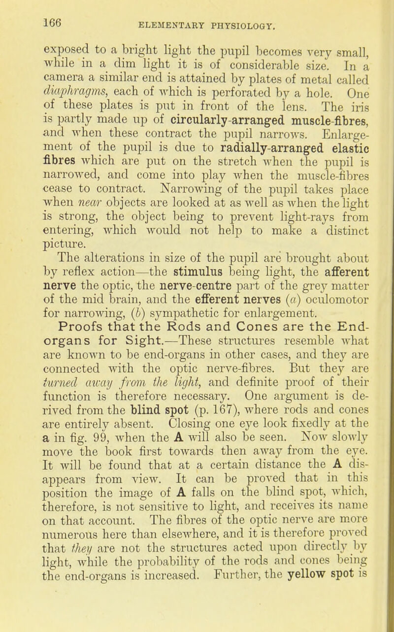 exposed to a bright light the pupil becomes very small, while in a dim light it is of considerable size. In a camera a similar end is attained by plates of metal called diaphragms, each of which is perforated by a hole. One of these plates is put in front of the lens. The iris is partly made up of circularly-arranged muscle-fibres, and when these contract the pupil narrows. Enlarge- ment of the pupil is due to radially-arranged elastic fibres Avhich are put on the stretch when the pupil is narrowed, and come into play when the muscle-fibres cease to contract. Narrowing of the pupil takes place when near objects are looked at as well as when the light is strong, the object being to prevent light-rays from entering, which would not help to make a distinct picture. The alterations in size of the pupil are brought about by reflex action—the stimulus being light, the afferent nerve the optic, the nerve-centre part of the grey matter of the mid brain, and the efferent nerves (a) oculomotor for narrowing, (b) sympathetic for enlargement. Proofs that the Rods and Cones are the End- organs for Sight.—These structures resemble what are known to be end-organs in other cases, and they are connected with the optic nerve-fibres. But they are turned aicay from the light, and definite proof of their function is therefore necessary. One argument is de- rived from the blind spot (p. 167), where rods and cones are entirely absent. Closing one eye look fixedly at the a in fig. 99, when the A will also be seen. Now slowly move the book first towards then away from the eye. It will be found that at a certain distance the A dis- appears from view. It can be proved that in this position the image of A falls on the blind spot, which, therefore, is not sensitive to light, and receives its name on that account. The fibres of the optic nerve are m.ore numerous here than elsewhere, and it is therefore proved that they are not the structures acted upon directly by light, while the probability of the rods and cones being the end-organs is increased. Further, the yellow spot is