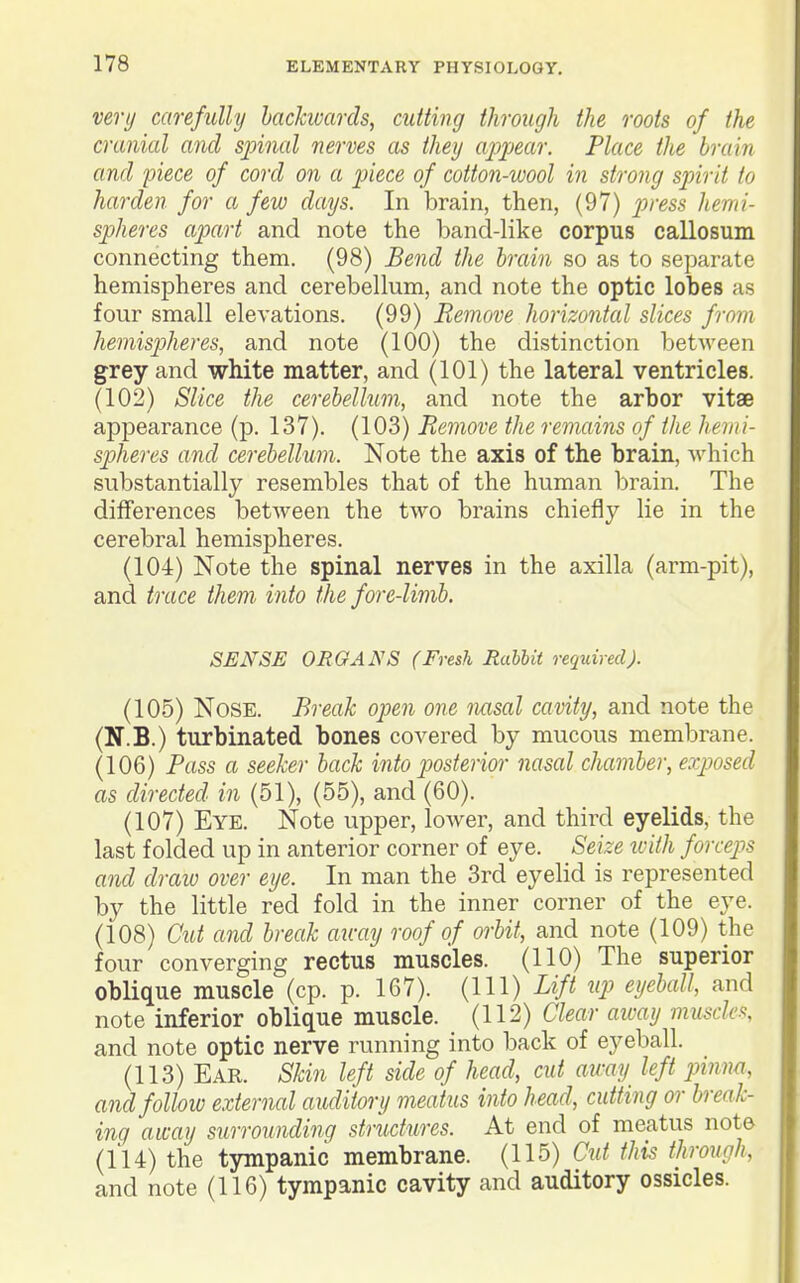 very carefully hackwarcls, cutting through the roots of the cranial and sjnnal nerves as they appear. Place the brain and piece of cord on a piece of cotton-wool in strong spirit to harden for a few days. In brain, then, (97) press hemi- spheres apart and note the band-like corpus callosum connecting them. (98) Bend the brain so as to separate hemispheres and cerebellum, and note the optic lobes as four small elevations. (99) Remove horizontal slices from hemispiheres, and note (100) the distinction between grey and white matter, and (101) the lateral ventricles. (102) Slice the cerebellum, and note the arbor vitae appearance (p. 137). (103) Remove the remains of the hemi- spheres and cerebellum. Note the axis of the brain, which substantially resembles that of the human brain. The differences between the two brains chiefly lie in the cerebral hemispheres. (104) Note the spinal nerves in the axilla (arm-pit), and trace them- into the fore-limb. SENSE ORGANS (Fresh Rabbit required). (105) Nose. Break open one nasal cavity, and note the (N.B.) turbinated bones covered by mucous membrane. (106) Pass a seeker back into p>osterior nasal chamber, exposed as directed in (51), (55), and (60). (107) Eye. Note upper, lower, and third eyelids, the last folded up in anterior corner of eye. Seize ivith forceps and draw over eye. In man the 3rd eyelid is represented by the little red fold in the inner corner of the eye. (108) Ctit and break au-ay roof of orbit, and note (109) the four converging rectus muscles. (110) The superior oblique muscle (cp. p. 167). (Ill) Lift up eyeball, and note inferior oblique muscle. (112) Clear aivay muscH and note optic nerve running into back of eyeball. (113) Ear. Skin left side of head, cut away left pinna, and follow external auditory meatus into head, cutting or break- ing away surrounding structures. At end of meatus note (114) the tympanic membrane. (115) Cut this through, and note (116) tympanic cavity and auditory ossicles.