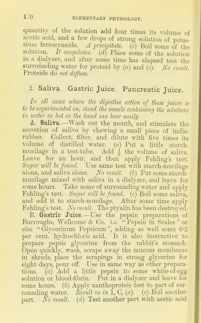i:o quantity of the solution add four times its volume of acetic acid, and a feM' drops of strong solution of potas- sium ferrocyanide. A precipitate, (c) Boil some of the solution. It coagulates, (d) Place some of the solution in a dialyzer, and after some time has elapsed test the surrounding water for proteid by (a) and (c). No result. Proteids do not diffuse. 2. Saliva. Gastric Juice. Pancreatic Juice. In all cases ivhere the digestive action of these juices is to be experimented on, stand the vessels containing the solutions ill icater as hot as the hand can hear easily. A. Saliva.—Wash out the mouth, and stimulate the secretion of saliva by chewing a small piece of india- rubber. Collect, filter, and dilute with five times its volume of distilled water. («) Put a little starch- mucilage in a test-tube. Add ^ the volume of saliva. Leave for an hour, and then apply Fehling's test. Sugar will be found. Use same test with starch-mucilage alone, and saliva alone. No residt. (b) Put some starch- mucilage mixed with saliva in a dialyzer, and leave for some hours. Take some of surrounding Avater and apply Fehling's test. Sugar luill be found, (c) Boil some saliva, and add it to starch-mucilage. After some time ajjply Fehling's test. No result. The ptyalin has been destroj-ed. B. Gastric Juice.—Use the pepsin preparations of Burroughs, Wellcome & Co. i.e. Pepsin in Scales  or else Glycerinum Pepticum, adding as Avell some 02 per cent, hydrochloric acid. It is also instructi'S'e to prepare peptic glycerine from the rabbit's stomach. Open quickly, wash, scrape away the mucous membrane in shreds, place the scrapings in strong glycerine for eight days, pour off. Use in same way as other prejDara- tions. (a) Add a little pepsin to some white-of-egg solution or blood-fibrin. Put in a dialyzer and leave for some hours, (b) Apply xanthoproteic test to part of sur- rounding water. Result as in 1, C, (a), (c) Boil another part. No result, (d) Test another part with acetic acid