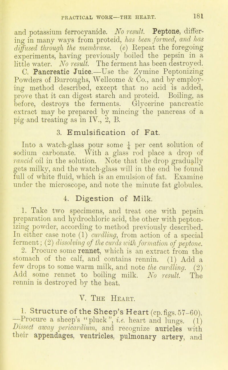 and potassium ferrocyanide. No result. Peptone, differ- ing in many ways from proteid, has been formed, and has diffused through the membrane, (e) Repeat the foregoing experiments, having previously boiled the pepsin in a little water. iVb result. The ferment has been destroyed. C. Pancreatic Juice.—Use the Zymine Peptonizing Powders of Burroughs, Wellcome & Co., and by employ- ing method described, except that no acid is aclded, prove that it can digest starch and proteid. Boiling, as before, destroys the ferments. Glycerine pancreatic extract may be prepared by mincing the pancreas of a pig and treating as in IV., 2, B. 3. Emulsification of Fat. Into a watch-glass pour some ^ per cent solution of sodium carbonate. With a glass rod place a drop of rancid oil in the solution. Note that the drop gradually gets milky, and the watch-glass will in the end be found full of white fluid, which is an emulsion of fat. Examine under the microscope, and note the minute fat globules. 4. Digestion of Milk. 1. Take two specimens, and treat one with pepsin preparation and hydrochloric acid, the other with pepton- izing powder, according to method previously described. In either case note (1) curdling, from action of a special ferment; (2) dissolving of the curds with formation of jJejjtone. 2. Procure some rennet, which is an extract from the stomach of the calf, and contains rennin. (1) Add a few drops to some warm milk, and note the curdling. (2) Add^ some rennet to boiling milk. No result. The rennin is destroyed by the heat. V. The Heart. 1. Structure of the Sheep's Heart (cp. figs. 57-60). —Procure a sheep's pluck, i.e. heart and lungs. (1) Dissect away pericardium, and recognize auricles with their appendages, ventricles, pulmonary artery, and