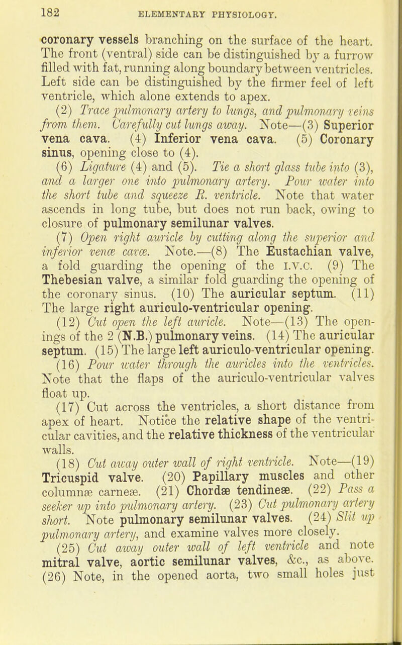 coronary vessels branching on the surface of the heart. The front (ventral) side can be distinguished by a furrow filled with fat, running along boundary between ventricles. Left side can be distinguished by the firmer feel of left ventricle, which alone extends to apex. (2) Trace jmlmuiiary artery to lungs, and imhionary reins from ther)i. Carefully cut lungs away. Note—(3) Superior vena cava. (4) Inferior vena cava. (5) Coronary sinus, opening close to (4). (6) Ligature (4) and (5). Tie a short glass tube into (3), and a larger one into j^ulmonary artery. Four water into the short tube and squeeze R. ventricle. Note that water ascends in long tube, but does not run back, owing to closure of pulmonary semilunar valves. (7) Open right auncle by cutting along the siqjerior and inferior vencB cavce. Note.—(8) The Eustachian valve, a fold guarding the opening of the i.v.c. (9) The Thebesian valve, a similar fold guarding the opening of the coronary sinus. (10) The auricular septum. (11) The large right auriculo-ventricular opening. (12) Cut open the left auricle. Note—(13) The open- ings of the 2 (N.B.) pulmonary veins. (14) The auricular septum. (15) The large left auriculo-ventricular opening. (16) Pour water through the auricles into the ventricles. Note that the flaps of the auriculo-ventricular valves float up. (17) Cut across the ventricles, a short distance from apex of heart. Notice the relative shape of the ventri- cular cavities, and the relative thickness of the ventricular walls. (18) Cut away outer wall of right ventricle. Note—(19) Tricuspid valve. (20) Papillary muscles and other columnse carnese. (21) Chordae tendinese. (22) Pass a seeker up into jndmonary artery. (23) Ctd imlmonary artery short. Note pulmonary semilunar valves. (24) Slit up pulmonary artery, and examine valves more closely. (25) Cut away outer ivall of left ventricle and note mitral valve, aortic semilunar valves, &c., as above. (26) Note, in the opened aorta, two small holes just
