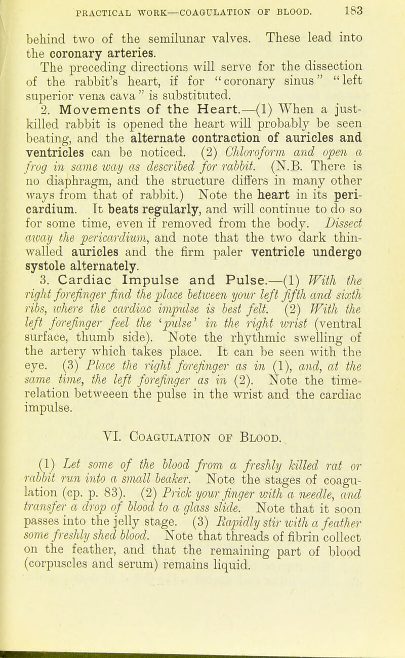 behind two of the semilunar valves. These lead into the coronary arteries. The preceding directions will serve for the dissection of the rabbit's heart, if for coronary sinus left superior vena cava  is substituted. 2. Movements of the Heart.—(1) When a just- killed rabbit is opened the heart will probably be seen beating, and the alternate contraction of auricles and ventricles can be noticed. (2) Chloroform and open a frog in same ivay as described for rabbit. (N.B. There is no diaphragm, and the structure differs in many other ways from that of rabbit.) Note the heart in its peri- cardium. It beats regularly, and will continue to do so for some time, even if removed from the body. Dissect aivay the jJericardium, and note that the two dark thin- walled auricles and the firm paler ventricle undergo systole alternately. 3. Cardiac Impulse and Pulse.—(1) ^Fith the right forefinger find the place between your left fifth and sixth ribs, ivhere the cardiac impulse is best felt. (2) With the left forefinger feel the ^pulse' in the right wrist (ventral surface, thumlD side). Note the rhythmic swelling of the artery which takes place. It can be seen with the eye. (3) Place the right forefinger as in (1), and, at the same time, the left forefinger as in (2). Note the time- relation betweeen the pulse in the wist and the cardiac impulse. VI. Coagulation of Blood. (1) Let some of the blood from a freshly killed rat or rabbit run into a small beaker. Note the stages of coagu- lation (cp. p. 83). (2) Prick your finger ivith a needle, and transfer a drop of blood to a glass slide. Note that it soon passes into the jelly stage. (3) Rapidly stir ivith a feather some freshly shed blood. Note that threads of fibrin collect on the feather, and that the remaining part of blood (corpuscles and serum) remains liquid.